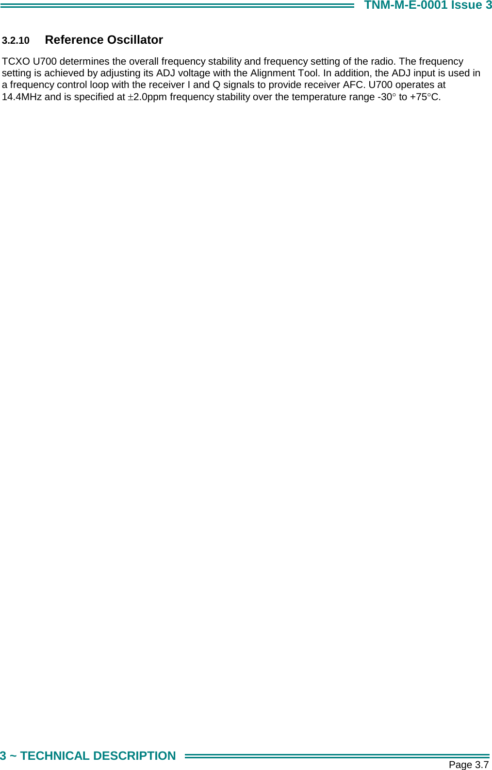       Page 3.7 3 ~ TECHNICAL DESCRIPTION TNM-M-E-0001 Issue 3 3.2.10  Reference Oscillator TCXO U700 determines the overall frequency stability and frequency setting of the radio. The frequency setting is achieved by adjusting its ADJ voltage with the Alignment Tool. In addition, the ADJ input is used in a frequency control loop with the receiver I and Q signals to provide receiver AFC. U700 operates at 14.4MHz and is specified at &plusmn;2.0ppm frequency stability over the temperature range -30&deg; to +75&deg;C.  
