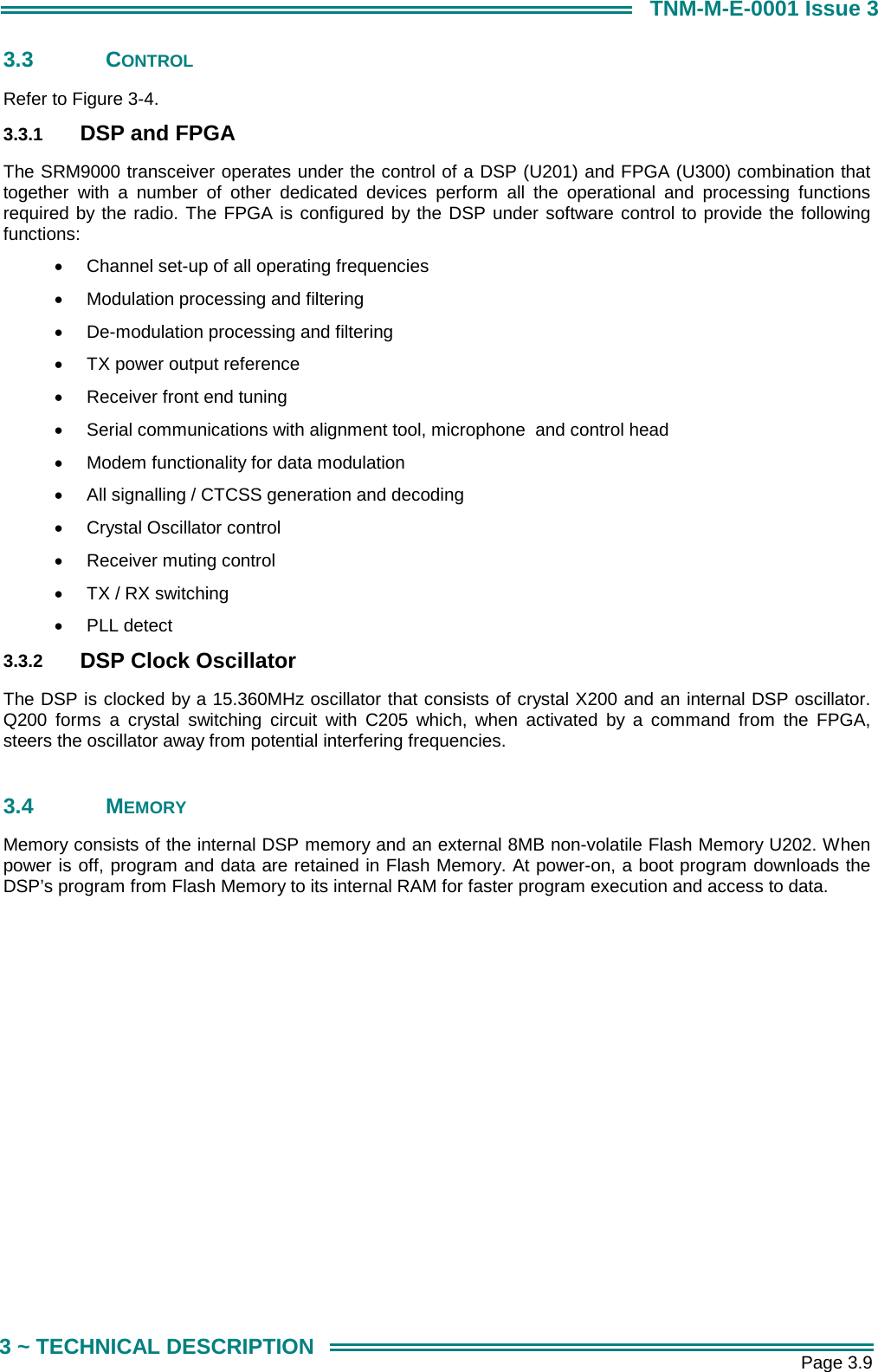       Page 3.9 3 ~ TECHNICAL DESCRIPTION TNM-M-E-0001 Issue 3 3.3 CONTROL Refer to Figure 3-4. 3.3.1  DSP and FPGA The SRM9000 transceiver operates under the control of a DSP (U201) and FPGA (U300) combination that together with a number of other dedicated devices perform all the operational and processing functions required by the radio. The FPGA is configured by the DSP under software control to provide the following functions: &bull;  Channel set-up of all operating frequencies  &bull;  Modulation processing and filtering  &bull;  De-modulation processing and filtering  &bull;  TX power output reference  &bull;  Receiver front end tuning  &bull;  Serial communications with alignment tool, microphone  and control head &bull;  Modem functionality for data modulation &bull;  All signalling / CTCSS generation and decoding &bull;  Crystal Oscillator control &bull;  Receiver muting control &bull;  TX / RX switching &bull;  PLL detect 3.3.2  DSP Clock Oscillator The DSP is clocked by a 15.360MHz oscillator that consists of crystal X200 and an internal DSP oscillator. Q200 forms a crystal switching circuit with C205 which, when activated by a command from the FPGA, steers the oscillator away from potential interfering frequencies.  3.4 MEMORY Memory consists of the internal DSP memory and an external 8MB non-volatile Flash Memory U202. When power is off, program and data are retained in Flash Memory. At power-on, a boot program downloads the DSP&rsquo;s program from Flash Memory to its internal RAM for faster program execution and access to data.  