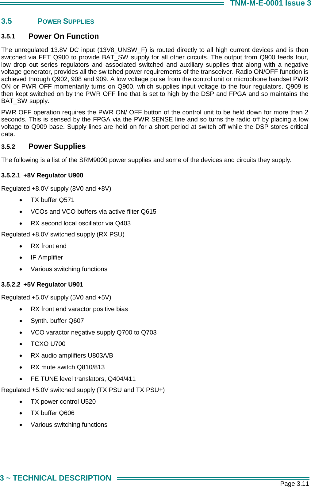       Page 3.11 3 ~ TECHNICAL DESCRIPTION TNM-M-E-0001 Issue 3 3.5 POWER SUPPLIES 3.5.1  Power On Function The unregulated 13.8V DC input (13V8_UNSW_F) is routed directly to all high current devices and is then switched via FET Q900 to provide BAT_SW supply for all other circuits. The output from Q900 feeds four, low drop out series regulators and associated switched and auxiliary supplies that along with a negative voltage generator, provides all the switched power requirements of the transceiver. Radio ON/OFF function is achieved through Q902, 908 and 909. A low voltage pulse from the control unit or microphone handset PWR ON or PWR OFF momentarily turns on Q900, which supplies input voltage to the four regulators. Q909 is then kept switched on by the PWR OFF line that is set to high by the DSP and FPGA and so maintains the BAT_SW supply. PWR OFF operation requires the PWR ON/ OFF button of the control unit to be held down for more than 2 seconds. This is sensed by the FPGA via the PWR SENSE line and so turns the radio off by placing a low voltage to Q909 base. Supply lines are held on for a short period at switch off while the DSP stores critical data. 3.5.2  Power Supplies The following is a list of the SRM9000 power supplies and some of the devices and circuits they supply. 3.5.2.1  +8V Regulator U900 Regulated +8.0V supply (8V0 and +8V) &bull;  TX buffer Q571 &bull;  VCOs and VCO buffers via active filter Q615 &bull;  RX second local oscillator via Q403 Regulated +8.0V switched supply (RX PSU) &bull;  RX front end &bull;  IF Amplifier &bull;  Various switching functions 3.5.2.2  +5V Regulator U901 Regulated +5.0V supply (5V0 and +5V) &bull;  RX front end varactor positive bias &bull;  Synth. buffer Q607 &bull;  VCO varactor negative supply Q700 to Q703 &bull;  TCXO U700 &bull;  RX audio amplifiers U803A/B &bull;  RX mute switch Q810/813  &bull;  FE TUNE level translators, Q404/411 Regulated +5.0V switched supply (TX PSU and TX PSU+) &bull;  TX power control U520 &bull;  TX buffer Q606 &bull;  Various switching functions 