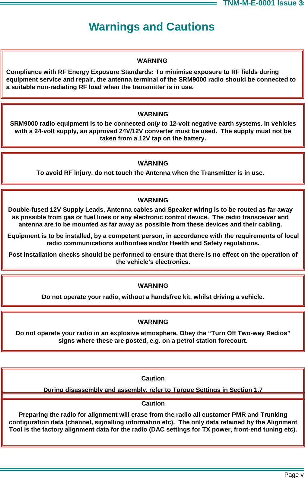       Page v TNM-M-E-0001 Issue 3 Warnings and Cautions   Caution During disassembly and assembly, refer to Torque Settings in Section 1.7 Caution Preparing the radio for alignment will erase from the radio all customer PMR and Trunking configuration data (channel, signalling information etc).  The only data retained by the Alignment Tool is the factory alignment data for the radio (DAC settings for TX power, front-end tuning etc).  WARNING SRM9000 radio equipment is to be connected only to 12-volt negative earth systems. In vehicles with a 24-volt supply, an approved 24V/12V converter must be used.  The supply must not be taken from a 12V tap on the battery. WARNING To avoid RF injury, do not touch the Antenna when the Transmitter is in use. WARNING Double-fused 12V Supply Leads, Antenna cables and Speaker wiring is to be routed as far away as possible from gas or fuel lines or any electronic control device.  The radio transceiver and antenna are to be mounted as far away as possible from these devices and their cabling. Equipment is to be installed, by a competent person, in accordance with the requirements of local radio communications authorities and/or Health and Safety regulations. Post installation checks should be performed to ensure that there is no effect on the operation of the vehicle&rsquo;s electronics. WARNING Do not operate your radio, without a handsfree kit, whilst driving a vehicle. WARNING Do not operate your radio in an explosive atmosphere. Obey the &ldquo;Turn Off Two-way Radios&rdquo; signs where these are posted, e.g. on a petrol station forecourt. WARNING Compliance with RF Energy Exposure Standards: To minimise exposure to RF fields during equipment service and repair, the antenna terminal of the SRM9000 radio should be connected to a suitable non-radiating RF load when the transmitter is in use. 