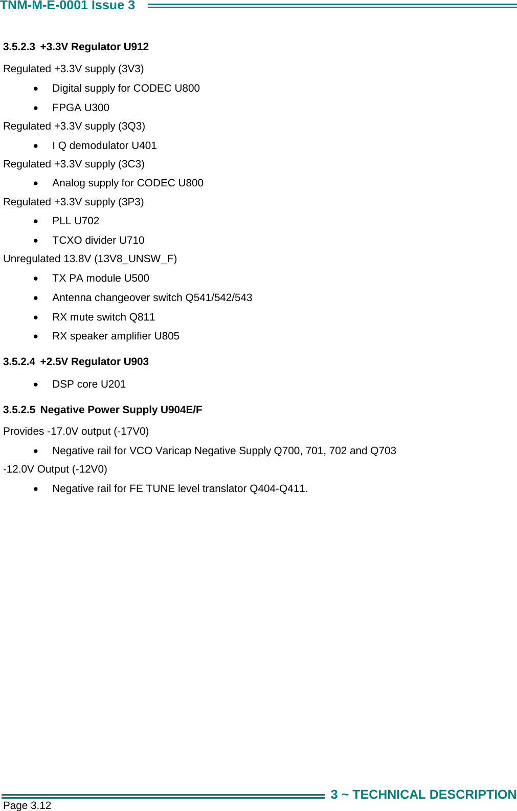  Page 3.12 TNM-M-E-0001 Issue 3 3 ~ TECHNICAL DESCRIPTION 3.5.2.3  +3.3V Regulator U912 Regulated +3.3V supply (3V3) &bull;  Digital supply for CODEC U800 &bull;  FPGA U300 Regulated +3.3V supply (3Q3) &bull;  I Q demodulator U401 Regulated +3.3V supply (3C3) &bull;  Analog supply for CODEC U800 Regulated +3.3V supply (3P3) &bull;  PLL U702 &bull;  TCXO divider U710 Unregulated 13.8V (13V8_UNSW_F) &bull;  TX PA module U500 &bull;  Antenna changeover switch Q541/542/543 &bull;  RX mute switch Q811 &bull;  RX speaker amplifier U805 3.5.2.4  +2.5V Regulator U903 &bull;  DSP core U201 3.5.2.5  Negative Power Supply U904E/F Provides -17.0V output (-17V0) &bull;  Negative rail for VCO Varicap Negative Supply Q700, 701, 702 and Q703  -12.0V Output (-12V0) &bull;  Negative rail for FE TUNE level translator Q404-Q411.     