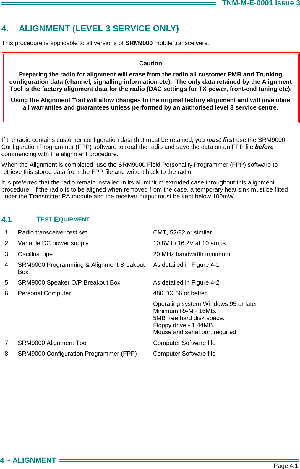       Page 4.1 4 ~ ALIGNMENT TNM-M-E-0001 Issue 3 4.  ALIGNMENT (LEVEL 3 SERVICE ONLY) This procedure is applicable to all versions of SRM9000 mobile transceivers.         If the radio contains customer configuration data that must be retained, you must first use the SRM9000 Configuration Programmer (FPP) software to read the radio and save the data on an FPP file before commencing with the alignment procedure. When the Alignment is completed, use the SRM9000 Field Personality Programmer (FPP) software to retrieve this stored data from the FPP file and write it back to the radio. It is preferred that the radio remain installed in its aluminium extruded case throughout this alignment procedure.  If the radio is to be aligned when removed from the case, a temporary heat sink must be fitted under the Transmitter PA module and the receiver output must be kept below 100mW.  4.1 TEST EQUIPMENT 1.  Radio transceiver test set  CMT, 52/82 or similar. 2.  Variable DC power supply  10.8V to 16.2V at 10 amps 3.  Oscilloscope   20 MHz bandwidth minimum 4.  SRM9000 Programming &amp; Alignment Breakout Box  As detailed in Figure 4-1 5.  SRM9000 Speaker O/P Breakout Box  As detailed in Figure 4-2 6.  Personal Computer   486 DX 66 or better. Operating system Windows 95 or later. Minimum RAM - 16MB. 5MB free hard disk space. Floppy drive - 1.44MB. Mouse and serial port required 7.  SRM9000 Alignment Tool  Computer Software file 8.  SRM9000 Configuration Programmer (FPP)  Computer Software file  Caution Preparing the radio for alignment will erase from the radio all customer PMR and Trunking configuration data (channel, signalling information etc).  The only data retained by the Alignment Tool is the factory alignment data for the radio (DAC settings for TX power, front-end tuning etc). Using the Alignment Tool will allow changes to the original factory alignment and will invalidate  all warranties and guarantees unless performed by an authorised level 3 service centre. 