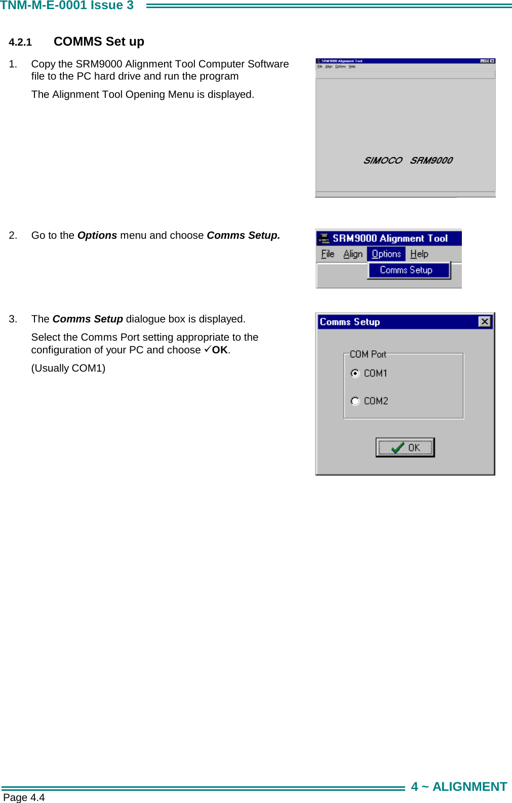  Page 4.4 TNM-M-E-0001 Issue 3 4 ~ ALIGNMENT 4.2.1  COMMS Set up 1.  Copy the SRM9000 Alignment Tool Computer Software file to the PC hard drive and run the program The Alignment Tool Opening Menu is displayed.   2.  Go to the Options menu and choose Comms Setup.   3.  The Comms Setup dialogue box is displayed. Select the Comms Port setting appropriate to the configuration of your PC and choose 9OK. (Usually COM1)  