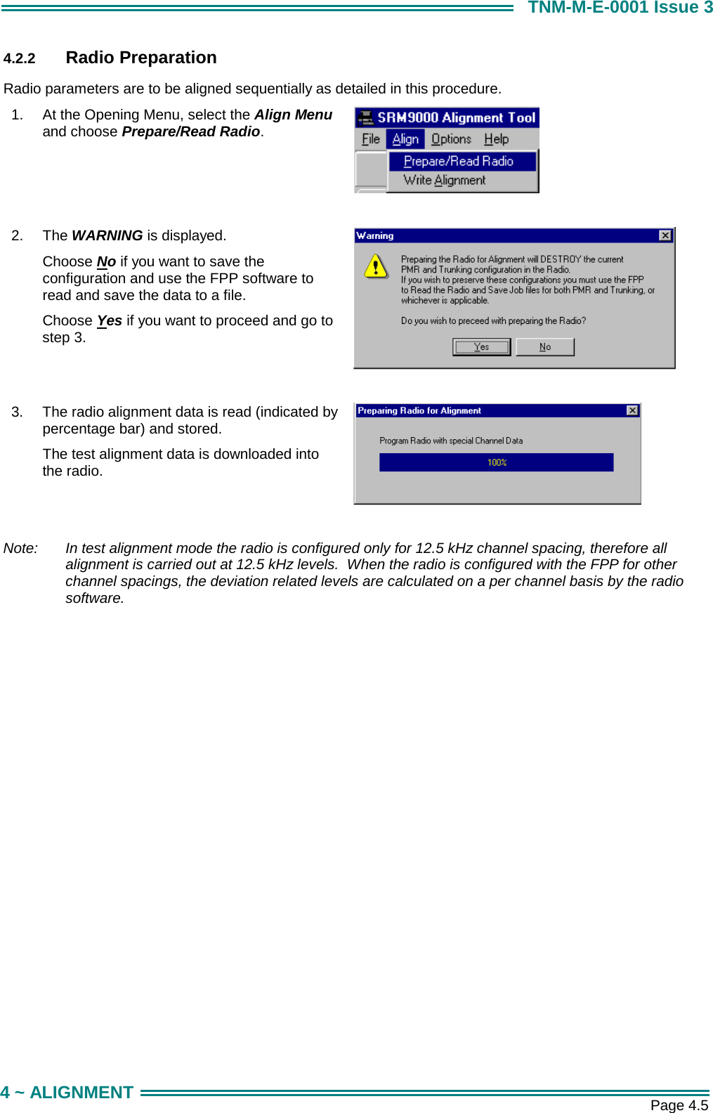       Page 4.5 4 ~ ALIGNMENT TNM-M-E-0001 Issue 3 4.2.2  Radio Preparation Radio parameters are to be aligned sequentially as detailed in this procedure. 1.  At the Opening Menu, select the Align Menu and choose Prepare/Read Radio.   2.  The WARNING is displayed. Choose No if you want to save the configuration and use the FPP software to read and save the data to a file. Choose Yes if you want to proceed and go to step 3.    3.  The radio alignment data is read (indicated by percentage bar) and stored. The test alignment data is downloaded into the radio.    Note:   In test alignment mode the radio is configured only for 12.5 kHz channel spacing, therefore all alignment is carried out at 12.5 kHz levels.  When the radio is configured with the FPP for other channel spacings, the deviation related levels are calculated on a per channel basis by the radio software. 