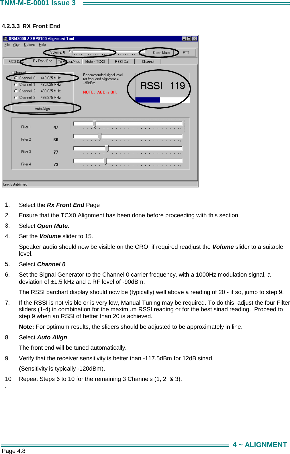  Page 4.8 TNM-M-E-0001 Issue 3 4 ~ ALIGNMENT 4.2.3.3  RX Front End    1.  Select the Rx Front End Page 2.  Ensure that the TCX0 Alignment has been done before proceeding with this section. 3.  Select Open Mute. 4.  Set the Volume slider to 15.  Speaker audio should now be visible on the CRO, if required readjust the Volume slider to a suitable level. 5.  Select Channel 0 6.  Set the Signal Generator to the Channel 0 carrier frequency, with a 1000Hz modulation signal, a deviation of &plusmn;1.5 kHz and a RF level of -90dBm.  The RSSI barchart display should now be (typically) well above a reading of 20 - if so, jump to step 9. 7.  If the RSSI is not visible or is very low, Manual Tuning may be required. To do this, adjust the four Filter sliders (1-4) in combination for the maximum RSSI reading or for the best sinad reading.  Proceed to step 9 when an RSSI of better than 20 is achieved. Note: For optimum results, the sliders should be adjusted to be approximately in line. 8.  Select Auto Align. The front end will be tuned automatically. 9.  Verify that the receiver sensitivity is better than -117.5dBm for 12dB sinad.  (Sensitivity is typically -120dBm). 10.  Repeat Steps 6 to 10 for the remaining 3 Channels (1, 2, &amp; 3).  