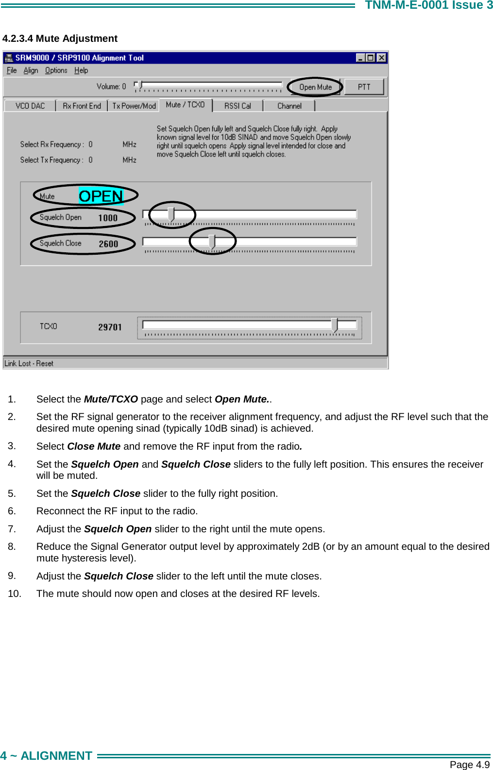       Page 4.9 4 ~ ALIGNMENT TNM-M-E-0001 Issue 3 4.2.3.4 Mute Adjustment   1.  Select the Mute/TCXO page and select Open Mute.. 2.  Set the RF signal generator to the receiver alignment frequency, and adjust the RF level such that the desired mute opening sinad (typically 10dB sinad) is achieved. 3.  Select Close Mute and remove the RF input from the radio. 4.  Set the Squelch Open and Squelch Close sliders to the fully left position. This ensures the receiver will be muted. 5.  Set the Squelch Close slider to the fully right position. 6.  Reconnect the RF input to the radio. 7.  Adjust the Squelch Open slider to the right until the mute opens. 8.  Reduce the Signal Generator output level by approximately 2dB (or by an amount equal to the desired mute hysteresis level). 9.  Adjust the Squelch Close slider to the left until the mute closes. 10.  The mute should now open and closes at the desired RF levels. 