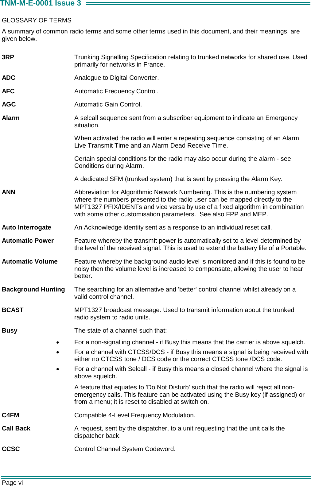  Page vi TNM-M-E-0001 Issue 3 GLOSSARY OF TERMS A summary of common radio terms and some other terms used in this document, and their meanings, are given below.  3RP  Trunking Signalling Specification relating to trunked networks for shared use. Used primarily for networks in France. ADC  Analogue to Digital Converter. AFC  Automatic Frequency Control. AGC  Automatic Gain Control. Alarm  A selcall sequence sent from a subscriber equipment to indicate an Emergency situation.  When activated the radio will enter a repeating sequence consisting of an Alarm Live Transmit Time and an Alarm Dead Receive Time. Certain special conditions for the radio may also occur during the alarm - see Conditions during Alarm. A dedicated SFM (trunked system) that is sent by pressing the Alarm Key. ANN  Abbreviation for Algorithmic Network Numbering. This is the numbering system where the numbers presented to the radio user can be mapped directly to the MPT1327 PFIX/IDENTs and vice versa by use of a fixed algorithm in combination with some other customisation parameters.  See also FPP and MEP. Auto Interrogate  An Acknowledge identity sent as a response to an individual reset call. Automatic Power  Feature whereby the transmit power is automatically set to a level determined by the level of the received signal. This is used to extend the battery life of a Portable. Automatic Volume  Feature whereby the background audio level is monitored and if this is found to be noisy then the volume level is increased to compensate, allowing the user to hear better. Background Hunting  The searching for an alternative and 'better' control channel whilst already on a valid control channel. BCAST  MPT1327 broadcast message. Used to transmit information about the trunked radio system to radio units. Busy  The state of a channel such that: &bull;  For a non-signalling channel - if Busy this means that the carrier is above squelch. &bull;  For a channel with CTCSS/DCS - if Busy this means a signal is being received with either no CTCSS tone / DCS code or the correct CTCSS tone /DCS code. &bull;  For a channel with Selcall - if Busy this means a closed channel where the signal is above squelch.   A feature that equates to 'Do Not Disturb' such that the radio will reject all non-emergency calls. This feature can be activated using the Busy key (if assigned) or from a menu; it is reset to disabled at switch on. C4FM  Compatible 4-Level Frequency Modulation. Call Back  A request, sent by the dispatcher, to a unit requesting that the unit calls the dispatcher back. CCSC   Control Channel System Codeword.   