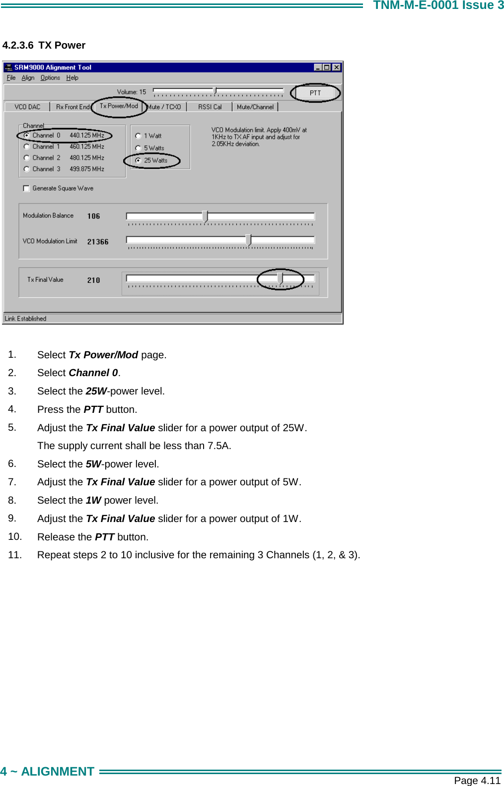       Page 4.11 4 ~ ALIGNMENT TNM-M-E-0001 Issue 3 4.2.3.6 TX Power   1.  Select Tx Power/Mod page. 2.  Select Channel 0. 3.  Select the 25W-power level. 4.  Press the PTT button. 5.  Adjust the Tx Final Value slider for a power output of 25W. The supply current shall be less than 7.5A. 6.  Select the 5W-power level. 7.  Adjust the Tx Final Value slider for a power output of 5W. 8.  Select the 1W power level. 9.  Adjust the Tx Final Value slider for a power output of 1W. 10.  Release the PTT button. 11.  Repeat steps 2 to 10 inclusive for the remaining 3 Channels (1, 2, &amp; 3). 