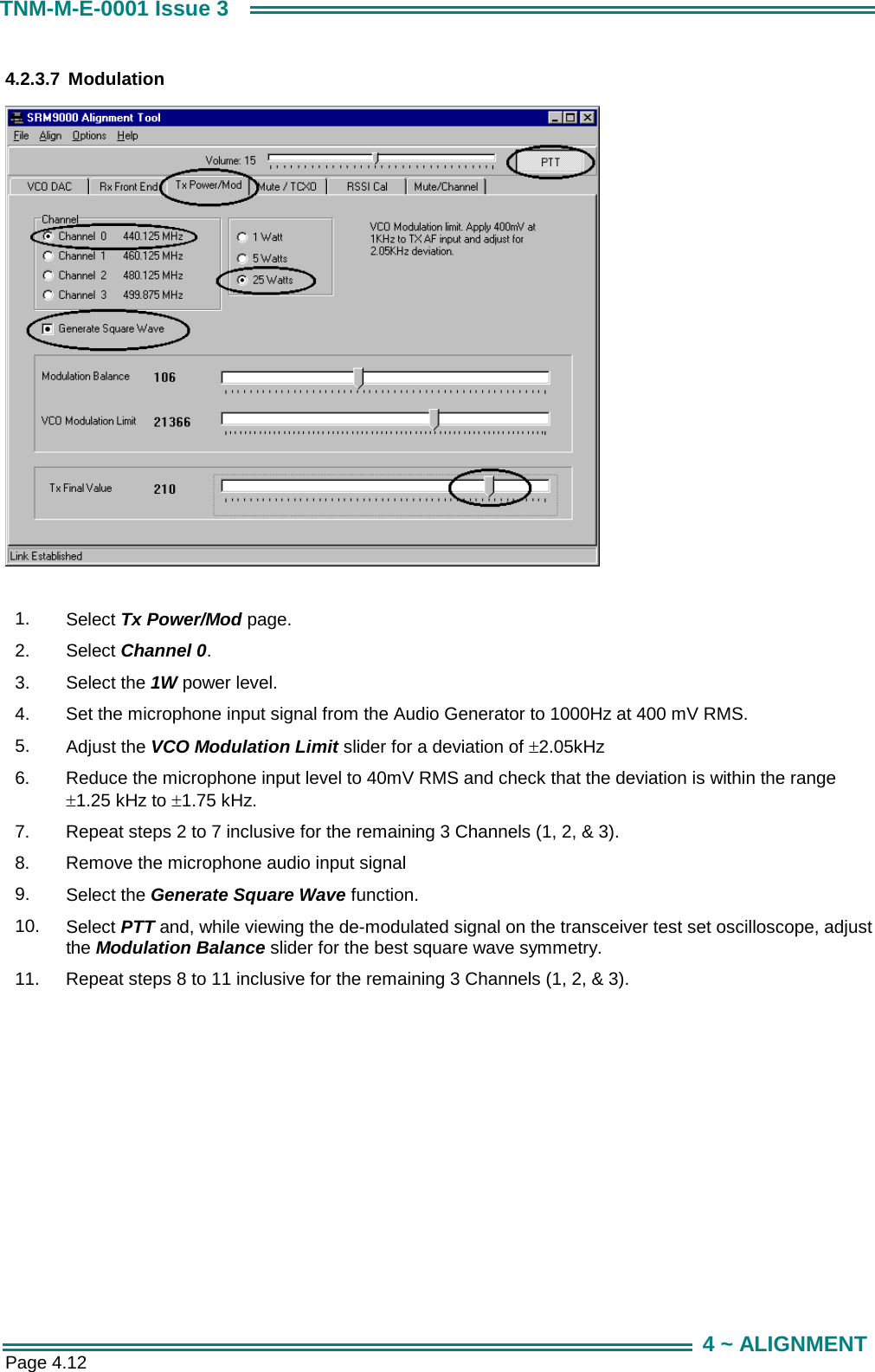 Page 4.12 TNM-M-E-0001 Issue 3 4 ~ ALIGNMENT 4.2.3.7 Modulation   1.  Select Tx Power/Mod page. 2.  Select Channel 0. 3.  Select the 1W power level. 4.  Set the microphone input signal from the Audio Generator to 1000Hz at 400 mV RMS. 5.  Adjust the VCO Modulation Limit slider for a deviation of &plusmn;2.05kHz  6.  Reduce the microphone input level to 40mV RMS and check that the deviation is within the range &plusmn;1.25 kHz to &plusmn;1.75 kHz. 7.  Repeat steps 2 to 7 inclusive for the remaining 3 Channels (1, 2, &amp; 3). 8.  Remove the microphone audio input signal 9.  Select the Generate Square Wave function. 10.  Select PTT and, while viewing the de-modulated signal on the transceiver test set oscilloscope, adjust the Modulation Balance slider for the best square wave symmetry. 11.  Repeat steps 8 to 11 inclusive for the remaining 3 Channels (1, 2, &amp; 3).  