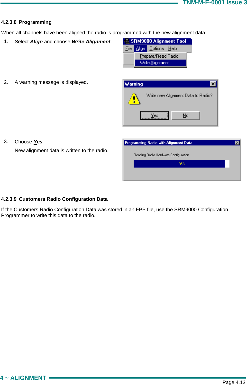       Page 4.13 4 ~ ALIGNMENT TNM-M-E-0001 Issue 3 4.2.3.8 Programming When all channels have been aligned the radio is programmed with the new alignment data: 1.  Select Align and choose Write Alignment.   2.  A warning message is displayed.   3.  Choose Yes. New alignment data is written to the radio.      4.2.3.9  Customers Radio Configuration Data  If the Customers Radio Configuration Data was stored in an FPP file, use the SRM9000 Configuration Programmer to write this data to the radio.