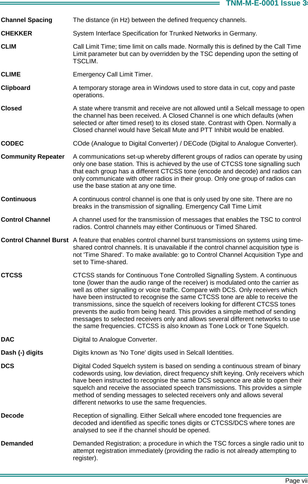       Page vii TNM-M-E-0001 Issue 3 Channel Spacing  The distance (in Hz) between the defined frequency channels.  CHEKKER  System Interface Specification for Trunked Networks in Germany. CLIM  Call Limit Time; time limit on calls made. Normally this is defined by the Call Time Limit parameter but can by overridden by the TSC depending upon the setting of TSCLIM. CLIME  Emergency Call Limit Timer. Clipboard  A temporary storage area in Windows used to store data in cut, copy and paste operations. Closed  A state where transmit and receive are not allowed until a Selcall message to open the channel has been received. A Closed Channel is one which defaults (when selected or after timed reset) to its closed state. Contrast with Open. Normally a Closed channel would have Selcall Mute and PTT Inhibit would be enabled. CODEC  COde (Analogue to Digital Converter) / DECode (Digital to Analogue Converter). Community Repeater  A communications set-up whereby different groups of radios can operate by using only one base station. This is achieved by the use of CTCSS tone signalling such that each group has a different CTCSS tone (encode and decode) and radios can only communicate with other radios in their group. Only one group of radios can use the base station at any one time. Continuous  A continuous control channel is one that is only used by one site. There are no breaks in the transmission of signalling. Emergency Call Time Limit Control Channel  A channel used for the transmission of messages that enables the TSC to control radios. Control channels may either Continuous or Timed Shared. Control Channel Burst  A feature that enables control channel burst transmissions on systems using time-shared control channels. It is unavailable if the control channel acquisition type is not 'Time Shared'. To make available: go to Control Channel Acquisition Type and set to Time-shared. CTCSS  CTCSS stands for Continuous Tone Controlled Signalling System. A continuous tone (lower than the audio range of the receiver) is modulated onto the carrier as well as other signalling or voice traffic. Compare with DCS. Only receivers which have been instructed to recognise the same CTCSS tone are able to receive the transmissions, since the squelch of receivers looking for different CTCSS tones prevents the audio from being heard. This provides a simple method of sending messages to selected receivers only and allows several different networks to use the same frequencies. CTCSS is also known as Tone Lock or Tone Squelch. DAC  Digital to Analogue Converter. Dash (-) digits  Digits known as 'No Tone' digits used in Selcall Identities. DCS  Digital Coded Squelch system is based on sending a continuous stream of binary codewords using, low deviation, direct frequency shift keying. Only receivers which have been instructed to recognise the same DCS sequence are able to open their squelch and receive the associated speech transmissions. This provides a simple method of sending messages to selected receivers only and allows several different networks to use the same frequencies. Decode  Reception of signalling. Either Selcall where encoded tone frequencies are decoded and identified as specific tones digits or CTCSS/DCS where tones are analysed to see if the channel should be opened. Demanded  Demanded Registration; a procedure in which the TSC forces a single radio unit to attempt registration immediately (providing the radio is not already attempting to register). 