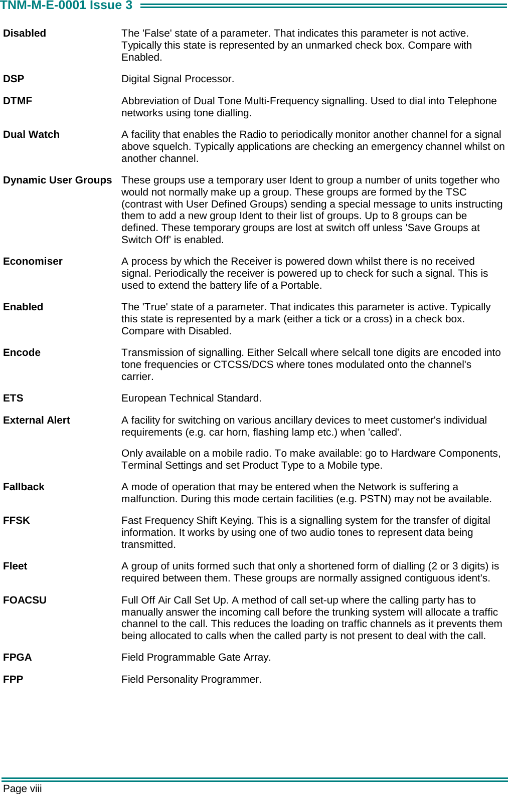  Page viii TNM-M-E-0001 Issue 3 Disabled  The 'False' state of a parameter. That indicates this parameter is not active. Typically this state is represented by an unmarked check box. Compare with Enabled. DSP  Digital Signal Processor. DTMF  Abbreviation of Dual Tone Multi-Frequency signalling. Used to dial into Telephone networks using tone dialling. Dual Watch  A facility that enables the Radio to periodically monitor another channel for a signal above squelch. Typically applications are checking an emergency channel whilst on another channel. Dynamic User Groups  These groups use a temporary user Ident to group a number of units together who would not normally make up a group. These groups are formed by the TSC (contrast with User Defined Groups) sending a special message to units instructing them to add a new group Ident to their list of groups. Up to 8 groups can be defined. These temporary groups are lost at switch off unless 'Save Groups at Switch Off' is enabled. Economiser  A process by which the Receiver is powered down whilst there is no received signal. Periodically the receiver is powered up to check for such a signal. This is used to extend the battery life of a Portable. Enabled  The 'True' state of a parameter. That indicates this parameter is active. Typically this state is represented by a mark (either a tick or a cross) in a check box. Compare with Disabled. Encode  Transmission of signalling. Either Selcall where selcall tone digits are encoded into tone frequencies or CTCSS/DCS where tones modulated onto the channel's carrier. ETS  European Technical Standard. External Alert  A facility for switching on various ancillary devices to meet customer's individual requirements (e.g. car horn, flashing lamp etc.) when 'called'. Only available on a mobile radio. To make available: go to Hardware Components, Terminal Settings and set Product Type to a Mobile type. Fallback  A mode of operation that may be entered when the Network is suffering a malfunction. During this mode certain facilities (e.g. PSTN) may not be available. FFSK  Fast Frequency Shift Keying. This is a signalling system for the transfer of digital information. It works by using one of two audio tones to represent data being transmitted. Fleet  A group of units formed such that only a shortened form of dialling (2 or 3 digits) is required between them. These groups are normally assigned contiguous ident's. FOACSU  Full Off Air Call Set Up. A method of call set-up where the calling party has to manually answer the incoming call before the trunking system will allocate a traffic channel to the call. This reduces the loading on traffic channels as it prevents them being allocated to calls when the called party is not present to deal with the call. FPGA  Field Programmable Gate Array. FPP  Field Personality Programmer. 