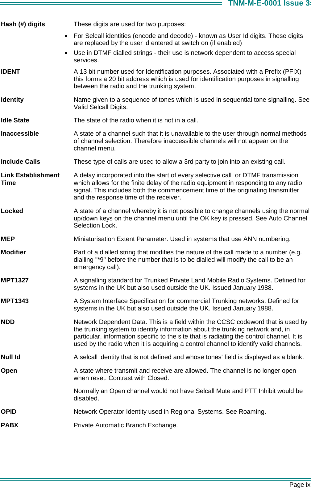       Page ix TNM-M-E-0001 Issue 3 Hash (#) digits  These digits are used for two purposes:  &bull;  For Selcall identities (encode and decode) - known as User Id digits. These digits are replaced by the user id entered at switch on (if enabled) &bull;  Use in DTMF dialled strings - their use is network dependent to access special services. IDENT  A 13 bit number used for Identification purposes. Associated with a Prefix (PFIX) this forms a 20 bit address which is used for identification purposes in signalling between the radio and the trunking system. Identity  Name given to a sequence of tones which is used in sequential tone signalling. See Valid Selcall Digits. Idle State  The state of the radio when it is not in a call. Inaccessible  A state of a channel such that it is unavailable to the user through normal methods of channel selection. Therefore inaccessible channels will not appear on the channel menu. Include Calls  These type of calls are used to allow a 3rd party to join into an existing call. Link Establishment   A delay incorporated into the start of every selective call  or DTMF transmission  Time   which allows for the finite delay of the radio equipment in responding to any radio signal. This includes both the commencement time of the originating transmitter and the response time of the receiver.  Locked  A state of a channel whereby it is not possible to change channels using the normal up/down keys on the channel menu until the OK key is pressed. See Auto Channel Selection Lock. MEP  Miniaturisation Extent Parameter. Used in systems that use ANN numbering. Modifier  Part of a dialled string that modifies the nature of the call made to a number (e.g. dialling "*9" before the number that is to be dialled will modify the call to be an emergency call). MPT1327  A signalling standard for Trunked Private Land Mobile Radio Systems. Defined for systems in the UK but also used outside the UK. Issued January 1988. MPT1343  A System Interface Specification for commercial Trunking networks. Defined for systems in the UK but also used outside the UK. Issued January 1988. NDD  Network Dependent Data. This is a field within the CCSC codeword that is used by the trunking system to identify information about the trunking network and, in particular, information specific to the site that is radiating the control channel. It is used by the radio when it is acquiring a control channel to identify valid channels.  Null Id  A selcall identity that is not defined and whose tones' field is displayed as a blank. Open  A state where transmit and receive are allowed. The channel is no longer open when reset. Contrast with Closed. Normally an Open channel would not have Selcall Mute and PTT Inhibit would be disabled. OPID  Network Operator Identity used in Regional Systems. See Roaming. PABX  Private Automatic Branch Exchange. 
