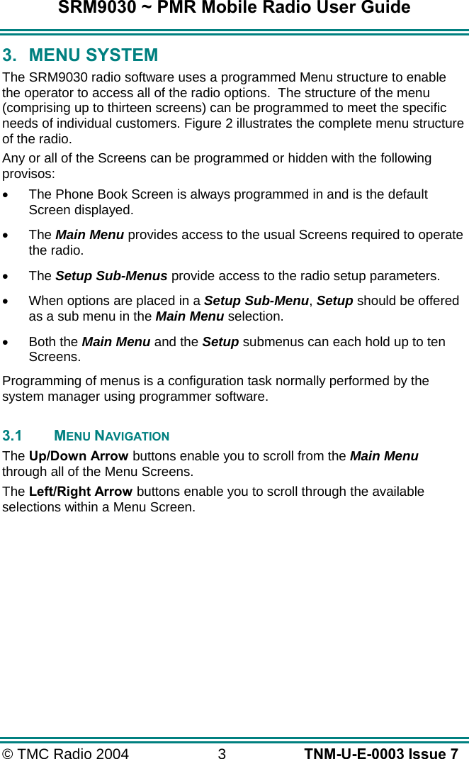 SRM9030 ~ PMR Mobile Radio User Guide &copy; TMC Radio 2004  3   TNM-U-E-0003 Issue 7 3. MENU SYSTEM The SRM9030 radio software uses a programmed Menu structure to enable the operator to access all of the radio options.  The structure of the menu (comprising up to thirteen screens) can be programmed to meet the specific needs of individual customers. Figure 2 illustrates the complete menu structure of the radio. Any or all of the Screens can be programmed or hidden with the following provisos: &bull;  The Phone Book Screen is always programmed in and is the default Screen displayed. &bull;  The Main Menu provides access to the usual Screens required to operate the radio. &bull;  The Setup Sub-Menus provide access to the radio setup parameters. &bull;  When options are placed in a Setup Sub-Menu, Setup should be offered as a sub menu in the Main Menu selection. &bull;  Both the Main Menu and the Setup submenus can each hold up to ten Screens. Programming of menus is a configuration task normally performed by the system manager using programmer software.  3.1 MENU NAVIGATION The Up/Down Arrow buttons enable you to scroll from the Main Menu through all of the Menu Screens. The Left/Right Arrow buttons enable you to scroll through the available selections within a Menu Screen.    