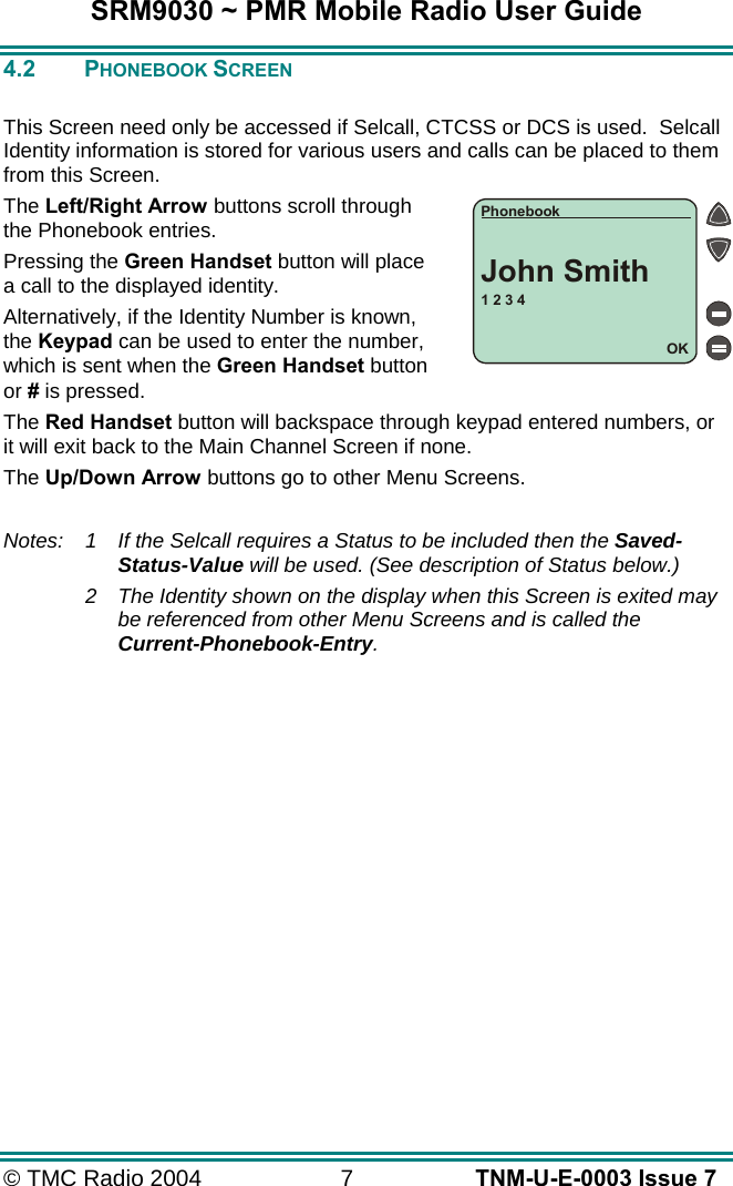 SRM9030 ~ PMR Mobile Radio User Guide &copy; TMC Radio 2004  7   TNM-U-E-0003 Issue 7 4.2 PHONEBOOK SCREEN  This Screen need only be accessed if Selcall, CTCSS or DCS is used.  Selcall Identity information is stored for various users and calls can be placed to them from this Screen. The Left/Right Arrow buttons scroll through the Phonebook entries. Pressing the Green Handset button will place a call to the displayed identity. Alternatively, if the Identity Number is known, the Keypad can be used to enter the number, which is sent when the Green Handset button or # is pressed. The Red Handset button will backspace through keypad entered numbers, or it will exit back to the Main Channel Screen if none. The Up/Down Arrow buttons go to other Menu Screens.  Notes: 1  If the Selcall requires a Status to be included then the Saved-Status-Value will be used. (See description of Status below.) 2  The Identity shown on the display when this Screen is exited may be referenced from other Menu Screens and is called the Current-Phonebook-Entry.   1 2 3 4OKPhonebookJohn Smith