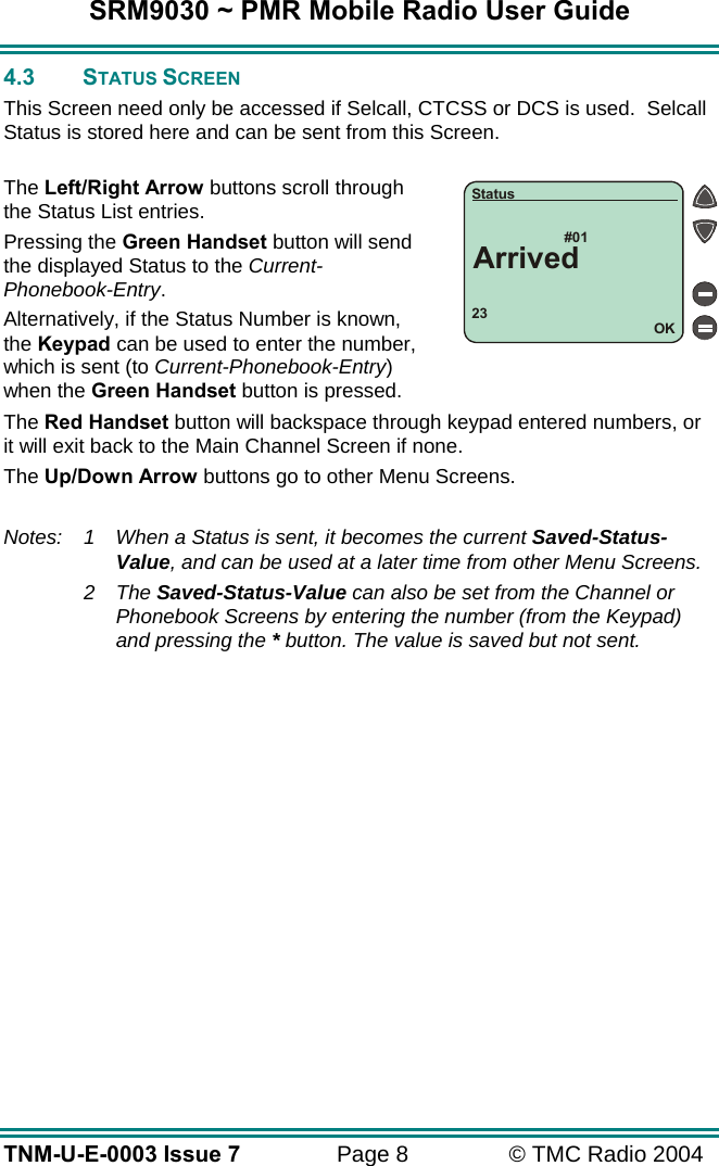 SRM9030 ~ PMR Mobile Radio User Guide TNM-U-E-0003 Issue 7  Page 8  &copy; TMC Radio 2004 4.3 STATUS SCREEN This Screen need only be accessed if Selcall, CTCSS or DCS is used.  Selcall Status is stored here and can be sent from this Screen.  The Left/Right Arrow buttons scroll through the Status List entries. Pressing the Green Handset button will send the displayed Status to the Current-Phonebook-Entry. Alternatively, if the Status Number is known, the Keypad can be used to enter the number, which is sent (to Current-Phonebook-Entry) when the Green Handset button is pressed. The Red Handset button will backspace through keypad entered numbers, or it will exit back to the Main Channel Screen if none. The Up/Down Arrow buttons go to other Menu Screens.  Notes:  1  When a Status is sent, it becomes the current Saved-Status-Value, and can be used at a later time from other Menu Screens.  2 The Saved-Status-Value can also be set from the Channel or Phonebook Screens by entering the number (from the Keypad) and pressing the * button. The value is saved but not sent. 23#01OKStatusArrived