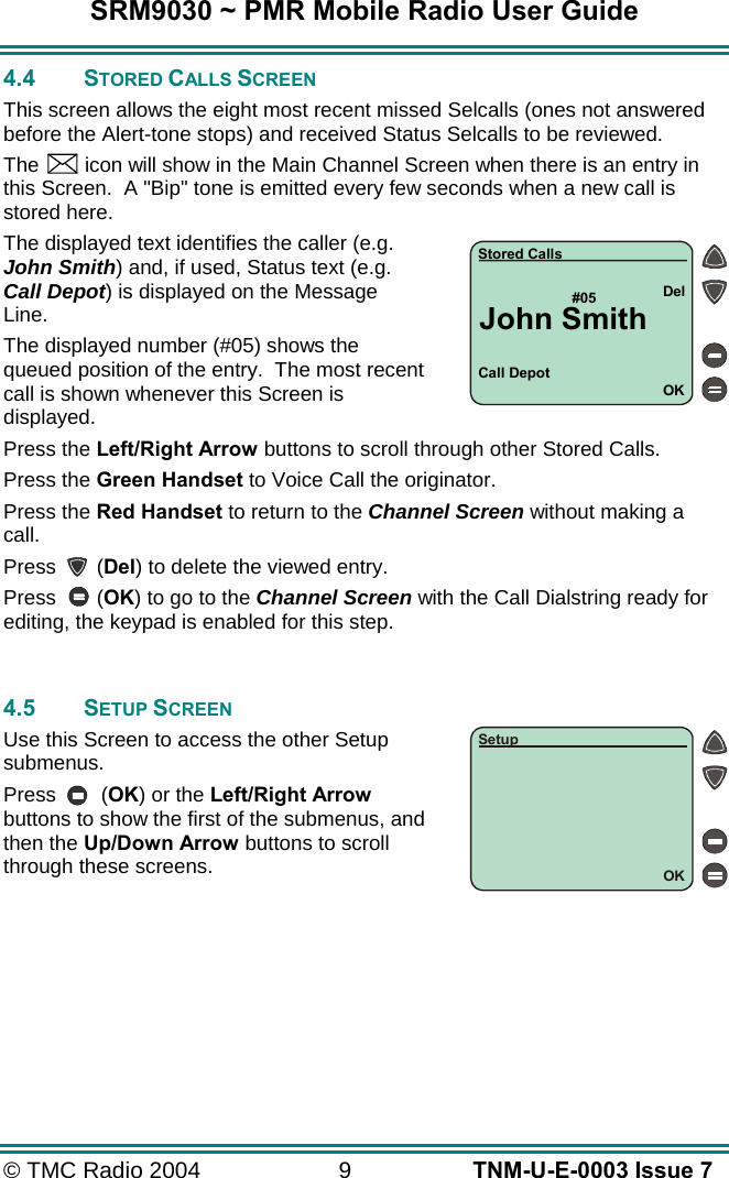 SRM9030 ~ PMR Mobile Radio User Guide &copy; TMC Radio 2004  9   TNM-U-E-0003 Issue 7 4.4 STORED CALLS SCREEN This screen allows the eight most recent missed Selcalls (ones not answered before the Alert-tone stops) and received Status Selcalls to be reviewed. The    icon will show in the Main Channel Screen when there is an entry in this Screen.  A "Bip" tone is emitted every few seconds when a new call is stored here.   The displayed text identifies the caller (e.g. John Smith) and, if used, Status text (e.g. Call Depot) is displayed on the Message Line. The displayed number (#05) shows the queued position of the entry.  The most recent call is shown whenever this Screen is displayed. Press the Left/Right Arrow buttons to scroll through other Stored Calls. Press the Green Handset to Voice Call the originator. Press the Red Handset to return to the Channel Screen without making a call. Press       (Del) to delete the viewed entry. Press       (OK) to go to the Channel Screen with the Call Dialstring ready for editing, the keypad is enabled for this step.   4.5 SETUP SCREEN Use this Screen to access the other Setup submenus. Press   (OK) or the Left/Right Arrow buttons to show the first of the submenus, and then the Up/Down Arrow buttons to scroll through these screens.  Call Depot#05OKDelStored CallsJohn SmithOKSetup
