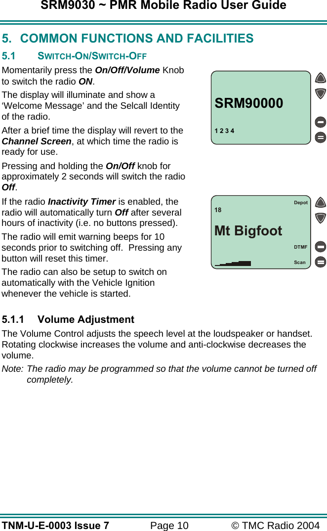 SRM9030 ~ PMR Mobile Radio User Guide TNM-U-E-0003 Issue 7  Page 10  &copy; TMC Radio 2004 5.  COMMON FUNCTIONS AND FACILITIES 5.1 SWITCH-ON/SWITCH-OFF Momentarily press the On/Off/Volume Knob to switch the radio ON. The display will illuminate and show a &lsquo;Welcome Message&rsquo; and the Selcall Identity of the radio.   After a brief time the display will revert to the Channel Screen, at which time the radio is ready for use. Pressing and holding the On/Off knob for approximately 2 seconds will switch the radio Off. If the radio Inactivity Timer is enabled, the radio will automatically turn Off after several hours of inactivity (i.e. no buttons pressed).   The radio will emit warning beeps for 10 seconds prior to switching off.  Pressing any button will reset this timer.   The radio can also be setup to switch on automatically with the Vehicle Ignition whenever the vehicle is started.  5.1.1 Volume Adjustment The Volume Control adjusts the speech level at the loudspeaker or handset.  Rotating clockwise increases the volume and anti-clockwise decreases the volume. Note: The radio may be programmed so that the volume cannot be turned off completely. 1 2 3 4SRM90000Depot18Mt BigfootDTMFScan