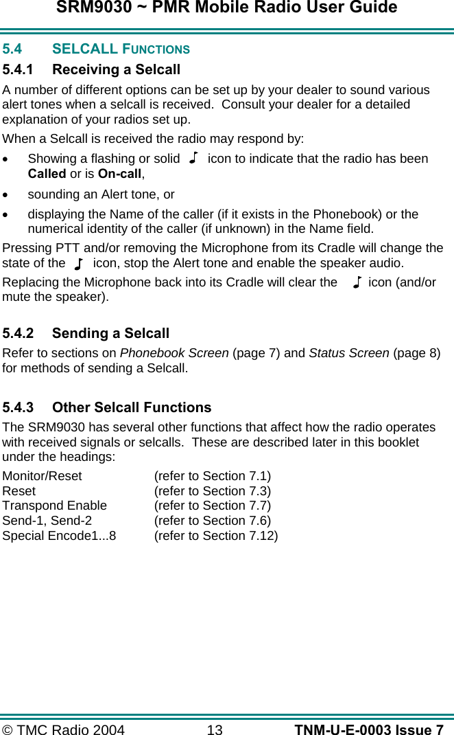 SRM9030 ~ PMR Mobile Radio User Guide &copy; TMC Radio 2004  13   TNM-U-E-0003 Issue 7 5.4 SELCALL FUNCTIONS 5.4.1  Receiving a Selcall A number of different options can be set up by your dealer to sound various alert tones when a selcall is received.  Consult your dealer for a detailed explanation of your radios set up. When a Selcall is received the radio may respond by: &bull;  Showing a flashing or solid  icon to indicate that the radio has been Called or is On-call, &bull;  sounding an Alert tone, or &bull;  displaying the Name of the caller (if it exists in the Phonebook) or the numerical identity of the caller (if unknown) in the Name field. Pressing PTT and/or removing the Microphone from its Cradle will change the state of the  icon, stop the Alert tone and enable the speaker audio. Replacing the Microphone back into its Cradle will clear the   icon (and/or mute the speaker).  5.4.2  Sending a Selcall Refer to sections on Phonebook Screen (page 7) and Status Screen (page 8) for methods of sending a Selcall.  5.4.3  Other Selcall Functions The SRM9030 has several other functions that affect how the radio operates with received signals or selcalls.  These are described later in this booklet under the headings: Monitor/Reset  (refer to Section 7.1) Reset  (refer to Section 7.3) Transpond Enable   (refer to Section 7.7) Send-1, Send-2  (refer to Section 7.6) Special Encode1...8  (refer to Section 7.12) 