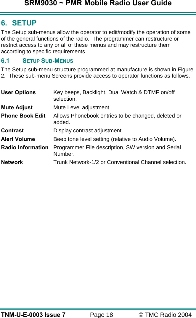 SRM9030 ~ PMR Mobile Radio User Guide TNM-U-E-0003 Issue 7  Page 18  &copy; TMC Radio 2004 6. SETUP The Setup sub-menus allow the operator to edit/modify the operation of some of the general functions of the radio.  The programmer can restructure or restrict access to any or all of these menus and may restructure them according to specific requirements.  6.1 SETUP SUB-MENUS The Setup sub-menu structure programmed at manufacture is shown in Figure 2.  These sub-menu Screens provide access to operator functions as follows.  User Options  Key beeps, Backlight, Dual Watch &amp; DTMF on/off selection. Mute Adjust  Mute Level adjustment . Phone Book Edit  Allows Phonebook entries to be changed, deleted or added. Contrast  Display contrast adjustment. Alert Volume  Beep tone level setting (relative to Audio Volume). Radio Information  Programmer File description, SW version and Serial Number. Network  Trunk Network-1/2 or Conventional Channel selection.  