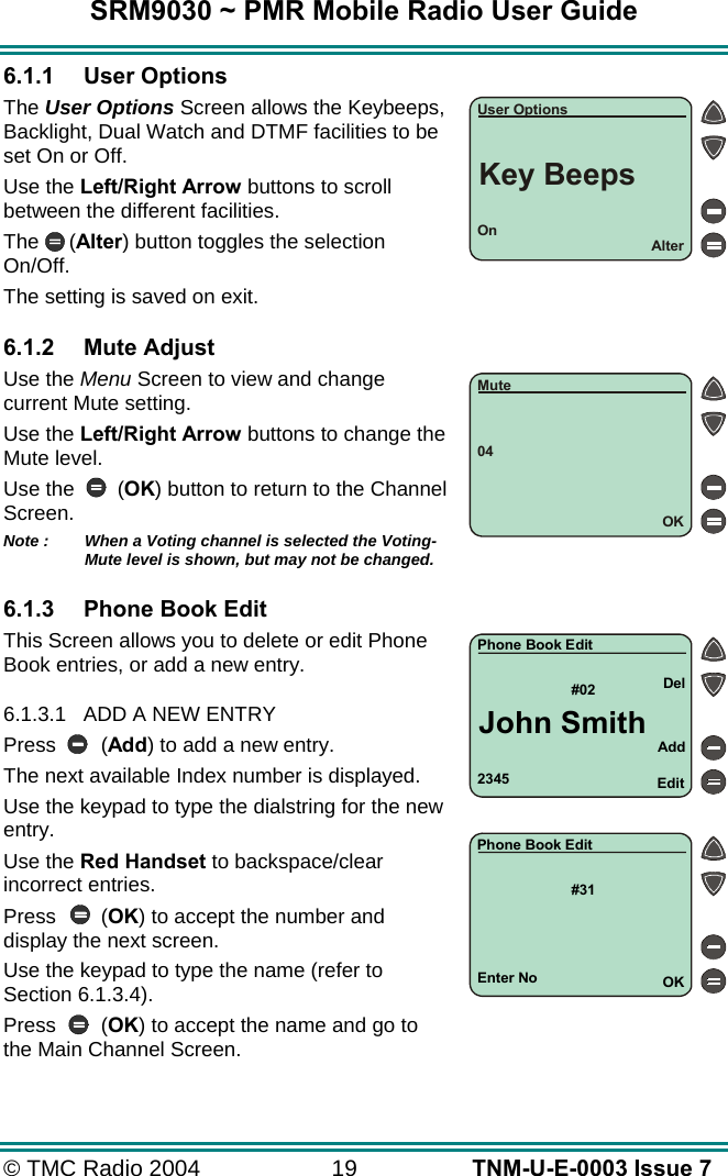 SRM9030 ~ PMR Mobile Radio User Guide &copy; TMC Radio 2004  19   TNM-U-E-0003 Issue 7 6.1.1 User Options The User Options Screen allows the Keybeeps, Backlight, Dual Watch and DTMF facilities to be set On or Off. Use the Left/Right Arrow buttons to scroll between the different facilities. The (Alter) button toggles the selection On/Off.   The setting is saved on exit.  6.1.2 Mute Adjust Use the Menu Screen to view and change current Mute setting. Use the Left/Right Arrow buttons to change the Mute level. Use the       (OK) button to return to the Channel Screen. Note :   When a Voting channel is selected the Voting-Mute level is shown, but may not be changed.  6.1.3  Phone Book Edit This Screen allows you to delete or edit Phone Book entries, or add a new entry.  6.1.3.1  ADD A NEW ENTRY Press (Add) to add a new entry. The next available Index number is displayed. Use the keypad to type the dialstring for the new entry. Use the Red Handset to backspace/clear incorrect entries. Press (OK) to accept the number and display the next screen. Use the keypad to type the name (refer to Section 6.1.3.4). Press (OK) to accept the name and go to the Main Channel Screen. 2345#02AddEditDelPhone Book EditJohn SmithEnter No#31OKPhone Book EditOnAlterUser OptionsKey Beeps04OKMute