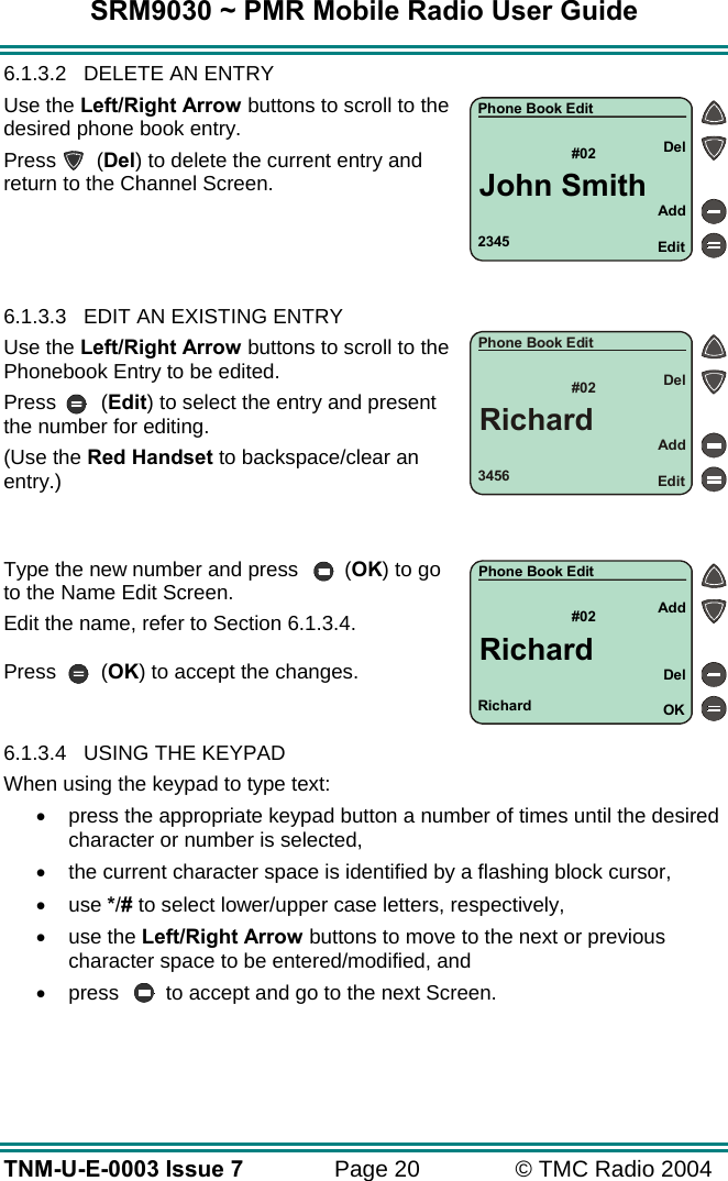 SRM9030 ~ PMR Mobile Radio User Guide TNM-U-E-0003 Issue 7  Page 20  &copy; TMC Radio 2004 6.1.3.2  DELETE AN ENTRY Use the Left/Right Arrow buttons to scroll to the desired phone book entry. Press (Del) to delete the current entry and return to the Channel Screen.     6.1.3.3  EDIT AN EXISTING ENTRY  Use the Left/Right Arrow buttons to scroll to the Phonebook Entry to be edited.  Press (Edit) to select the entry and present the number for editing. (Use the Red Handset to backspace/clear an entry.)   Type the new number and press  (OK) to go to the Name Edit Screen. Edit the name, refer to Section 6.1.3.4.  Press (OK) to accept the changes.   6.1.3.4  USING THE KEYPAD When using the keypad to type text: &bull;  press the appropriate keypad button a number of times until the desired character or number is selected, &bull;  the current character space is identified by a flashing block cursor, &bull;  use */# to select lower/upper case letters, respectively, &bull;  use the Left/Right Arrow buttons to move to the next or previous character space to be entered/modified, and &bull;  press  to accept and go to the next Screen.  Richard#02 AddOKDelPhone Book EditRichard3456#02AddEditDelPhone Book EditRichard2345#02AddEditDelPhone Book EditJohn Smith
