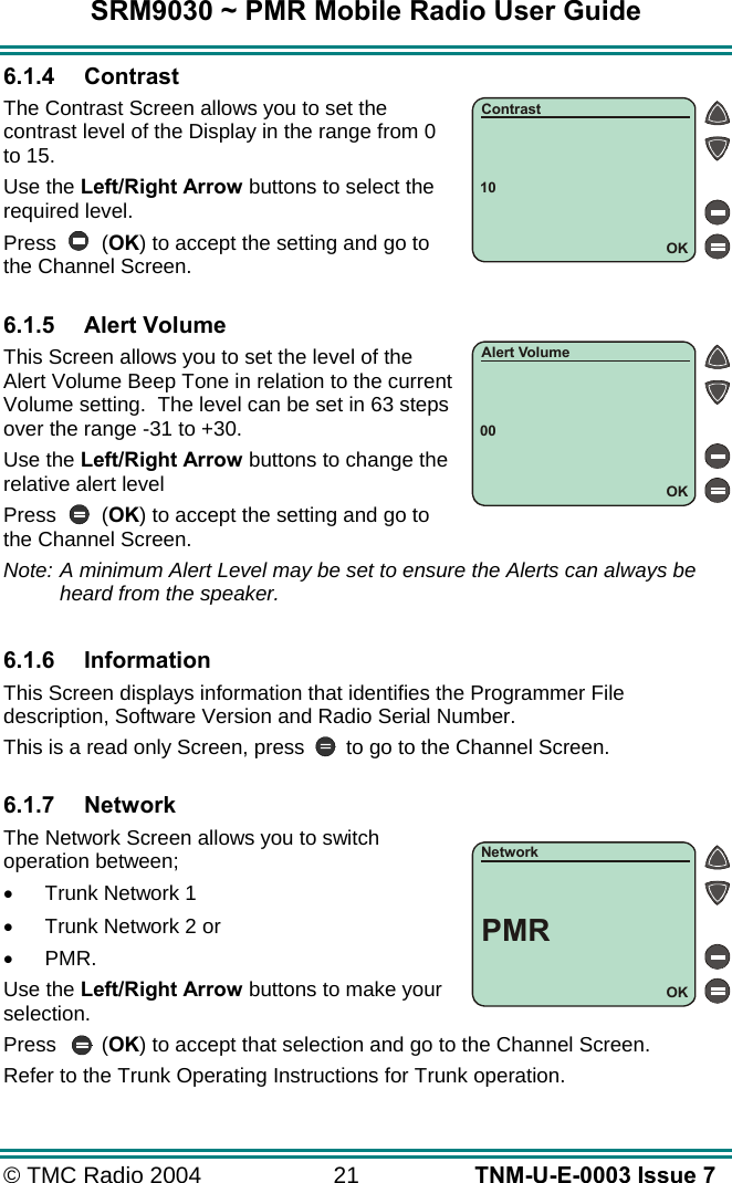 SRM9030 ~ PMR Mobile Radio User Guide &copy; TMC Radio 2004  21   TNM-U-E-0003 Issue 7 6.1.4 Contrast The Contrast Screen allows you to set the contrast level of the Display in the range from 0 to 15.  Use the Left/Right Arrow buttons to select the required level. Press (OK) to accept the setting and go to the Channel Screen.  6.1.5 Alert Volume This Screen allows you to set the level of the Alert Volume Beep Tone in relation to the current Volume setting.  The level can be set in 63 steps over the range -31 to +30. Use the Left/Right Arrow buttons to change the relative alert level Press (OK) to accept the setting and go to the Channel Screen. Note: A minimum Alert Level may be set to ensure the Alerts can always be heard from the speaker.  6.1.6 Information This Screen displays information that identifies the Programmer File description, Software Version and Radio Serial Number. This is a read only Screen, press  to go to the Channel Screen.  6.1.7 Network The Network Screen allows you to switch operation between; &bull;  Trunk Network 1 &bull;  Trunk Network 2 or  &bull;  PMR. Use the Left/Right Arrow buttons to make your selection. Press (OK) to accept that selection and go to the Channel Screen. Refer to the Trunk Operating Instructions for Trunk operation. 10OKContrast00OKAlert VolumeOKNetworkPMR