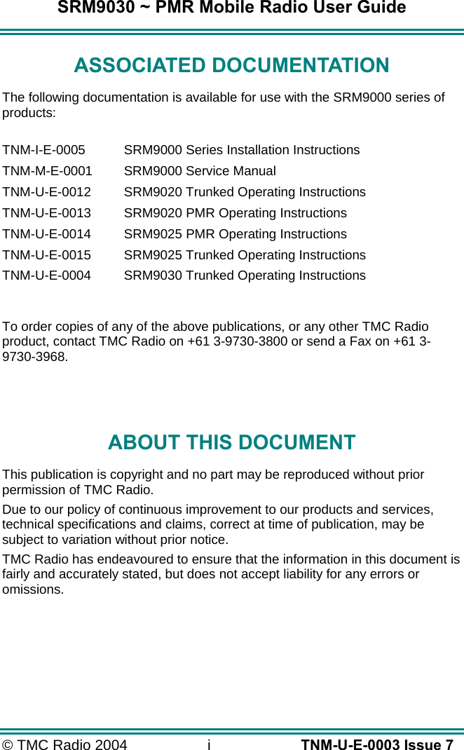 SRM9030 ~ PMR Mobile Radio User Guide &copy; TMC Radio 2004  i   TNM-U-E-0003 Issue 7 ASSOCIATED DOCUMENTATION The following documentation is available for use with the SRM9000 series of products:  TNM-I-E-0005  SRM9000 Series Installation Instructions TNM-M-E-0001  SRM9000 Service Manual TNM-U-E-0012  SRM9020 Trunked Operating Instructions TNM-U-E-0013  SRM9020 PMR Operating Instructions TNM-U-E-0014  SRM9025 PMR Operating Instructions TNM-U-E-0015  SRM9025 Trunked Operating Instructions TNM-U-E-0004  SRM9030 Trunked Operating Instructions  To order copies of any of the above publications, or any other TMC Radio product, contact TMC Radio on +61 3-9730-3800 or send a Fax on +61 3-9730-3968.   ABOUT THIS DOCUMENT This publication is copyright and no part may be reproduced without prior permission of TMC Radio. Due to our policy of continuous improvement to our products and services, technical specifications and claims, correct at time of publication, may be subject to variation without prior notice.   TMC Radio has endeavoured to ensure that the information in this document is fairly and accurately stated, but does not accept liability for any errors or omissions.    