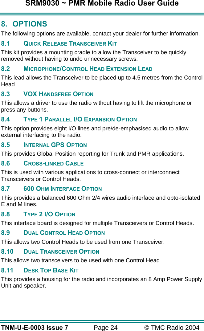 SRM9030 ~ PMR Mobile Radio User Guide TNM-U-E-0003 Issue 7  Page 24  &copy; TMC Radio 2004 8. OPTIONS The following options are available, contact your dealer for further information. 8.1 QUICK RELEASE TRANSCEIVER KIT This kit provides a mounting cradle to allow the Transceiver to be quickly removed without having to undo unnecessary screws. 8.2 MICROPHONE/CONTROL HEAD EXTENSION LEAD This lead allows the Transceiver to be placed up to 4.5 metres from the Control Head. 8.3 VOX HANDSFREE OPTION This allows a driver to use the radio without having to lift the microphone or press any buttons.  8.4 TYPE 1 PARALLEL I/O EXPANSION OPTION This option provides eight I/O lines and pre/de-emphasised audio to allow external interfacing to the radio.  8.5 INTERNAL GPS OPTION This provides Global Position reporting for Trunk and PMR applications.  8.6 CROSS-LINKED CABLE This is used with various applications to cross-connect or interconnect Transceivers or Control Heads.  8.7 600 OHM INTERFACE OPTION This provides a balanced 600 Ohm 2/4 wires audio interface and opto-isolated E and M lines.  8.8 TYPE 2 I/O OPTION This interface board is designed for multiple Transceivers or Control Heads.  8.9 DUAL CONTROL HEAD OPTION This allows two Control Heads to be used from one Transceiver.  8.10 DUAL TRANSCEIVER OPTION This allows two transceivers to be used with one Control Head.  8.11 DESK TOP BASE KIT This provides a housing for the radio and incorporates an 8 Amp Power Supply Unit and speaker. 