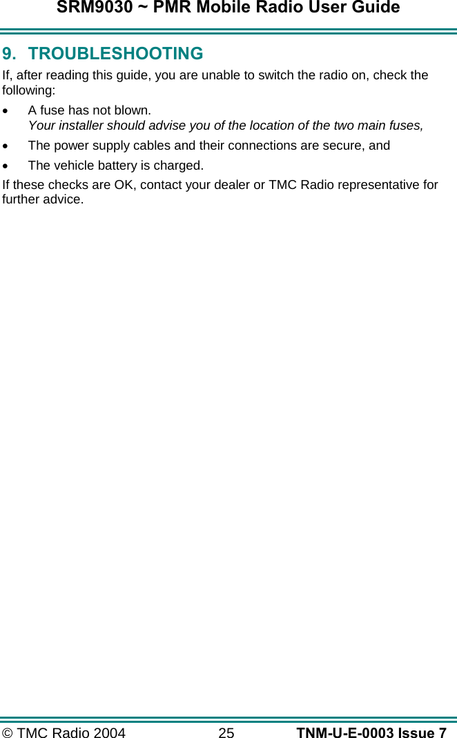 SRM9030 ~ PMR Mobile Radio User Guide &copy; TMC Radio 2004  25   TNM-U-E-0003 Issue 7 9. TROUBLESHOOTING If, after reading this guide, you are unable to switch the radio on, check the following: &bull;  A fuse has not blown. Your installer should advise you of the location of the two main fuses, &bull;  The power supply cables and their connections are secure, and &bull;  The vehicle battery is charged. If these checks are OK, contact your dealer or TMC Radio representative for further advice. 