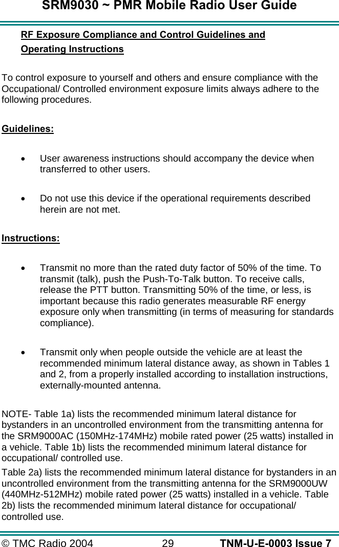 SRM9030 ~ PMR Mobile Radio User Guide &copy; TMC Radio 2004  29   TNM-U-E-0003 Issue 7 RF Exposure Compliance and Control Guidelines and  Operating Instructions  To control exposure to yourself and others and ensure compliance with the Occupational/ Controlled environment exposure limits always adhere to the following procedures.  Guidelines:  &bull;  User awareness instructions should accompany the device when transferred to other users.  &bull;  Do not use this device if the operational requirements described herein are not met.  Instructions:  &bull;  Transmit no more than the rated duty factor of 50% of the time. To transmit (talk), push the Push-To-Talk button. To receive calls, release the PTT button. Transmitting 50% of the time, or less, is important because this radio generates measurable RF energy exposure only when transmitting (in terms of measuring for standards compliance).  &bull;  Transmit only when people outside the vehicle are at least the recommended minimum lateral distance away, as shown in Tables 1 and 2, from a properly installed according to installation instructions, externally-mounted antenna.  NOTE- Table 1a) lists the recommended minimum lateral distance for bystanders in an uncontrolled environment from the transmitting antenna for the SRM9000AC (150MHz-174MHz) mobile rated power (25 watts) installed in a vehicle. Table 1b) lists the recommended minimum lateral distance for occupational/ controlled use.   Table 2a) lists the recommended minimum lateral distance for bystanders in an uncontrolled environment from the transmitting antenna for the SRM9000UW (440MHz-512MHz) mobile rated power (25 watts) installed in a vehicle. Table 2b) lists the recommended minimum lateral distance for occupational/ controlled use.    