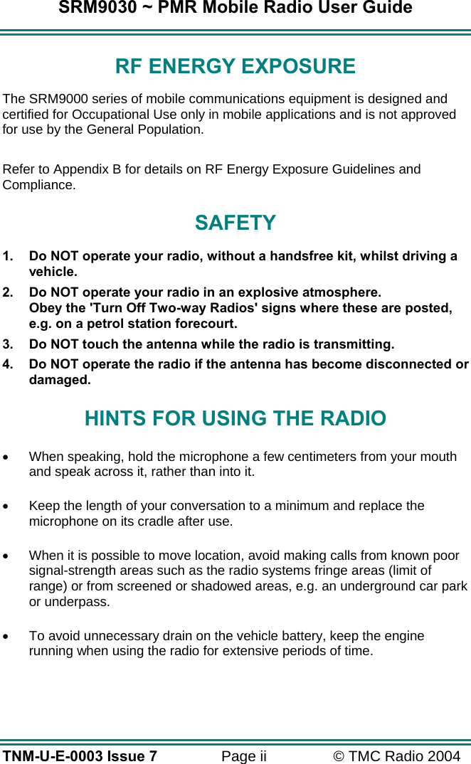 SRM9030 ~ PMR Mobile Radio User Guide TNM-U-E-0003 Issue 7  Page ii  &copy; TMC Radio 2004 RF ENERGY EXPOSURE The SRM9000 series of mobile communications equipment is designed and certified for Occupational Use only in mobile applications and is not approved for use by the General Population.    Refer to Appendix B for details on RF Energy Exposure Guidelines and Compliance. SAFETY 1.  Do NOT operate your radio, without a handsfree kit, whilst driving a vehicle. 2.  Do NOT operate your radio in an explosive atmosphere. Obey the 'Turn Off Two-way Radios' signs where these are posted, e.g. on a petrol station forecourt. 3.  Do NOT touch the antenna while the radio is transmitting. 4.  Do NOT operate the radio if the antenna has become disconnected or damaged. HINTS FOR USING THE RADIO &bull;  When speaking, hold the microphone a few centimeters from your mouth and speak across it, rather than into it. &bull;  Keep the length of your conversation to a minimum and replace the microphone on its cradle after use. &bull;  When it is possible to move location, avoid making calls from known poor signal-strength areas such as the radio systems fringe areas (limit of range) or from screened or shadowed areas, e.g. an underground car park or underpass. &bull;  To avoid unnecessary drain on the vehicle battery, keep the engine running when using the radio for extensive periods of time.  