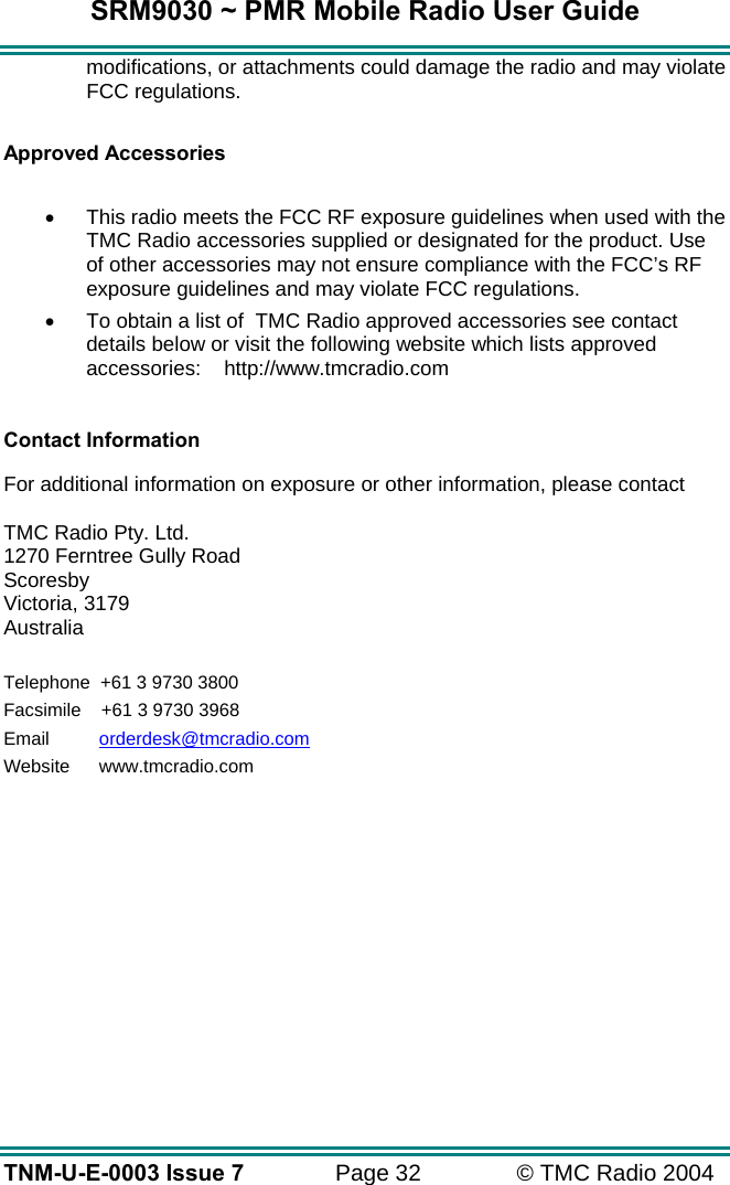 SRM9030 ~ PMR Mobile Radio User Guide TNM-U-E-0003 Issue 7  Page 32  &copy; TMC Radio 2004 modifications, or attachments could damage the radio and may violate FCC regulations.   Approved Accessories  &bull;  This radio meets the FCC RF exposure guidelines when used with the TMC Radio accessories supplied or designated for the product. Use of other accessories may not ensure compliance with the FCC&rsquo;s RF exposure guidelines and may violate FCC regulations.  &bull;  To obtain a list of  TMC Radio approved accessories see contact details below or visit the following website which lists approved accessories:    http://www.tmcradio.com   Contact Information  For additional information on exposure or other information, please contact  TMC Radio Pty. Ltd. 1270 Ferntree Gully Road Scoresby Victoria, 3179 Australia  Telephone  +61 3 9730 3800 Facsimile     +61 3 9730 3968 Email     orderdesk@tmcradio.com Website     www.tmcradio.com