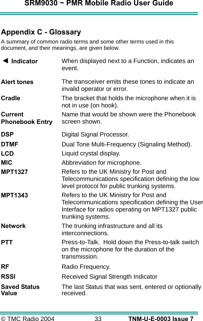SRM9030 ~ PMR Mobile Radio User Guide &copy; TMC Radio 2004  33   TNM-U-E-0003 Issue 7  Appendix C - Glossary A summary of common radio terms and some other terms used in this document, and their meanings, are given below.      Indicator  When displayed next to a Function, indicates an event. Alert tones The transceiver emits these tones to indicate an invalid operator or error. Cradle The bracket that holds the microphone when it is not in use (on hook). Current Phonebook Entry Name that would be shown were the Phonebook screen shown.  DSP   Digital Signal Processor. DTMF  Dual Tone Multi-Frequency (Signaling Method). LCD Liquid crystal display. MIC Abbreviation for microphone. MPT1327 Refers to the UK Ministry for Post and Telecommunications specification defining the low level protocol for public trunking systems. MPT1343 Refers to the UK Ministry for Post and Telecommunications specification defining the User Interface for radios operating on MPT1327 public trunking systems. Network The trunking infrastructure and all its interconnections. PTT Press-to-Talk.  Hold down the Press-to-talk switch on the microphone for the duration of the transmission. RF  Radio Frequency. RSSI  Received Signal Strength Indicator Saved Status Value  The last Status that was sent, entered or optionally received. 