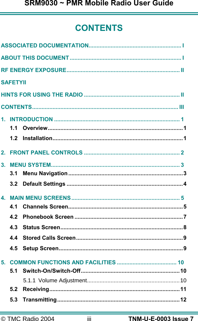 SRM9030 ~ PMR Mobile Radio User Guide &copy; TMC Radio 2004  iii   TNM-U-E-0003 Issue 7 CONTENTS ASSOCIATED DOCUMENTATION........................................................... I ABOUT THIS DOCUMENT ....................................................................... I RF ENERGY EXPOSURE........................................................................ II SAFETY II HINTS FOR USING THE RADIO ............................................................. II CONTENTS............................................................................................. III 1. INTRODUCTION ................................................................................ 1 1.1 Overview......................................................................................1 1.2 Installation...................................................................................1 2. FRONT PANEL CONTROLS ............................................................. 2 3. MENU SYSTEM.................................................................................. 3 3.1 Menu Navigation.........................................................................3 3.2 Default Settings ..........................................................................4 4. MAIN MENU SCREENS ..................................................................... 5 4.1 Channels Screen.........................................................................5 4.2 Phonebook Screen .....................................................................7 4.3 Status Screen..............................................................................8 4.4 Stored Calls Screen....................................................................9 4.5 Setup Screen...............................................................................9 5. COMMON FUNCTIONS AND FACILITIES ...................................... 10 5.1 Switch-On/Switch-Off...............................................................10 5.1.1 Volume Adjustment...........................................................10 5.2 Receiving...................................................................................11 5.3 Transmitting..............................................................................12 