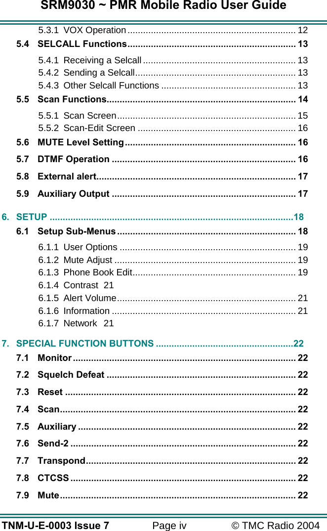 SRM9030 ~ PMR Mobile Radio User Guide TNM-U-E-0003 Issue 7  Page iv  &copy; TMC Radio 2004 5.3.1 VOX Operation................................................................. 12 5.4 SELCALL Functions................................................................. 13 5.4.1 Receiving a Selcall ........................................................... 13 5.4.2 Sending a Selcall.............................................................. 13 5.4.3 Other Selcall Functions .................................................... 13 5.5 Scan Functions......................................................................... 14 5.5.1 Scan Screen..................................................................... 15 5.5.2 Scan-Edit Screen ............................................................. 16 5.6 MUTE Level Setting.................................................................. 16 5.7 DTMF Operation ....................................................................... 16 5.8 External alert............................................................................. 17 5.9 Auxiliary Output ....................................................................... 17 6. SETUP ..............................................................................................18 6.1 Setup Sub-Menus..................................................................... 18 6.1.1 User Options .................................................................... 19 6.1.2 Mute Adjust ...................................................................... 19 6.1.3 Phone Book Edit............................................................... 19 6.1.4 Contrast 21 6.1.5 Alert Volume..................................................................... 21 6.1.6 Information ....................................................................... 21 6.1.7 Network 21 7. SPECIAL FUNCTION BUTTONS .....................................................22 7.1 Monitor ...................................................................................... 22 7.2 Squelch Defeat ......................................................................... 22 7.3 Reset ......................................................................................... 22 7.4 Scan........................................................................................... 22 7.5 Auxiliary .................................................................................... 22 7.6 Send-2 ....................................................................................... 22 7.7 Transpond................................................................................. 22 7.8 CTCSS ....................................................................................... 22 7.9 Mute........................................................................................... 22 