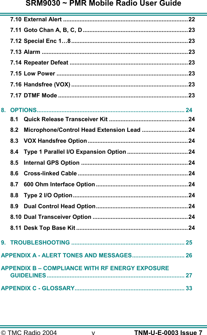SRM9030 ~ PMR Mobile Radio User Guide &copy; TMC Radio 2004  v   TNM-U-E-0003 Issue 7 7.10 External Alert ............................................................................22 7.11 Goto Chan A, B, C, D ................................................................23 7.12 Special Enc 1&hellip;8.......................................................................23 7.13 Alarm .........................................................................................23 7.14 Repeater Defeat ........................................................................23 7.15 Low Power ................................................................................23 7.16 Handsfree (VOX) .......................................................................23 7.17 DTMF Mode ...............................................................................23 8. OPTIONS.......................................................................................... 24 8.1 Quick Release Transceiver Kit ................................................24 8.2 Microphone/Control Head Extension Lead ............................24 8.3 VOX Handsfree Option .............................................................24 8.4 Type 1 Parallel I/O Expansion Option .....................................24 8.5 Internal GPS Option .................................................................24 8.6 Cross-linked Cable ...................................................................24 8.7 600 Ohm Interface Option ........................................................24 8.8 Type 2 I/O Option......................................................................24 8.9 Dual Control Head Option........................................................24 8.10 Dual Transceiver Option ..........................................................24 8.11 Desk Top Base Kit ....................................................................24 9. TROUBLESHOOTING ..................................................................... 25 APPENDIX A - ALERT TONES AND MESSAGES................................ 26 APPENDIX B &ndash; COMPLIANCE WITH RF ENERGY EXPOSURE GUIDELINES.................................................................................... 27 APPENDIX C - GLOSSARY................................................................... 33  