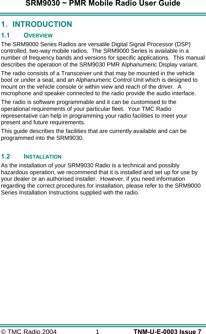SRM9030 ~ PMR Mobile Radio User Guide &copy; TMC Radio 2004  1   TNM-U-E-0003 Issue 7 1. INTRODUCTION 1.1 OVERVIEW The SRM9000 Series Radios are versatile Digital Signal Processor (DSP) controlled, two-way mobile radios.  The SRM9000 Series is available in a number of frequency bands and versions for specific applications.  This manual describes the operation of the SRM9030 PMR Alphanumeric Display variant. The radio consists of a Transceiver unit that may be mounted in the vehicle boot or under a seat, and an Alphanumeric Control Unit which is designed to mount on the vehicle console or within view and reach of the driver.  A microphone and speaker connected to the radio provide the audio interface. The radio is software programmable and it can be customised to the operational requirements of your particular fleet.  Your TMC Radio representative can help in programming your radio facilities to meet your present and future requirements. This guide describes the facilities that are currently available and can be programmed into the SRM9030.  1.2 INSTALLATION As the installation of your SRM9030 Radio is a technical and possibly hazardous operation, we recommend that it is installed and set up for use by your dealer or an authorised installer.  However, if you need information regarding the correct procedures for installation, please refer to the SRM9000 Series Installation Instructions supplied with the radio.  