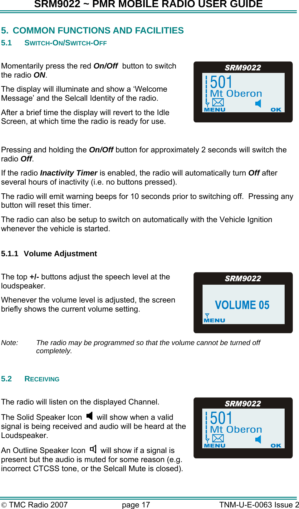 SRM9022 ~ PMR MOBILE RADIO USER GUIDE &copy; TMC Radio 2007  page 17   TNM-U-E-0063 Issue 2 5.  COMMON FUNCTIONS AND FACILITIES 5.1 SWITCH-ON/SWITCH-OFF  Momentarily press the red On/Off  button to switch the radio ON. The display will illuminate and show a &lsquo;Welcome Message&rsquo; and the Selcall Identity of the radio.   After a brief time the display will revert to the Idle Screen, at which time the radio is ready for use.  Pressing and holding the On/Off button for approximately 2 seconds will switch the radio Off. If the radio Inactivity Timer is enabled, the radio will automatically turn Off after several hours of inactivity (i.e. no buttons pressed).   The radio will emit warning beeps for 10 seconds prior to switching off.  Pressing any button will reset this timer.   The radio can also be setup to switch on automatically with the Vehicle Ignition whenever the vehicle is started.  5.1.1 Volume Adjustment  The top +/- buttons adjust the speech level at the loudspeaker.  Whenever the volume level is adjusted, the screen briefly shows the current volume setting. Note:  The radio may be programmed so that the volume cannot be turned off completely.  5.2 RECEIVING  The radio will listen on the displayed Channel. The Solid Speaker Icon    will show when a valid signal is being received and audio will be heard at the Loudspeaker. An Outline Speaker Icon      will show if a signal is present but the audio is muted for some reason (e.g. incorrect CTCSS tone, or the Selcall Mute is closed).  