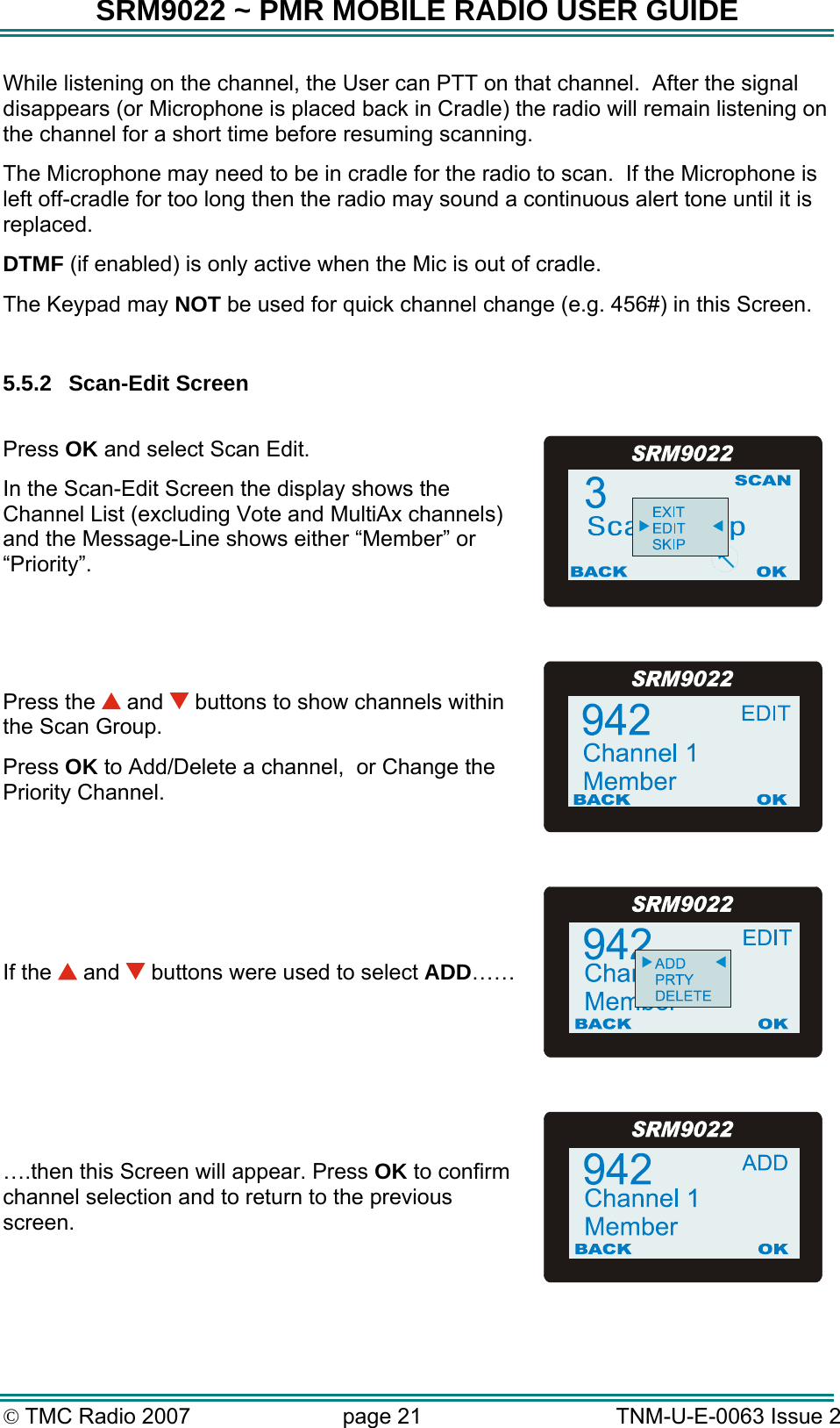 SRM9022 ~ PMR MOBILE RADIO USER GUIDE &copy; TMC Radio 2007  page 21   TNM-U-E-0063 Issue 2 While listening on the channel, the User can PTT on that channel.  After the signal disappears (or Microphone is placed back in Cradle) the radio will remain listening on the channel for a short time before resuming scanning.   The Microphone may need to be in cradle for the radio to scan.  If the Microphone is left off-cradle for too long then the radio may sound a continuous alert tone until it is replaced. DTMF (if enabled) is only active when the Mic is out of cradle. The Keypad may NOT be used for quick channel change (e.g. 456#) in this Screen.   5.5.2 Scan-Edit Screen  Press OK and select Scan Edit. In the Scan-Edit Screen the display shows the Channel List (excluding Vote and MultiAx channels) and the Message-Line shows either &ldquo;Member&rdquo; or &ldquo;Priority&rdquo;.  Press the   and   buttons to show channels within the Scan Group. Press OK to Add/Delete a channel,  or Change the Priority Channel.  If the   and   buttons were used to select ADD&hellip;&hellip;  &hellip;.then this Screen will appear. Press OK to confirm channel selection and to return to the previous screen.  