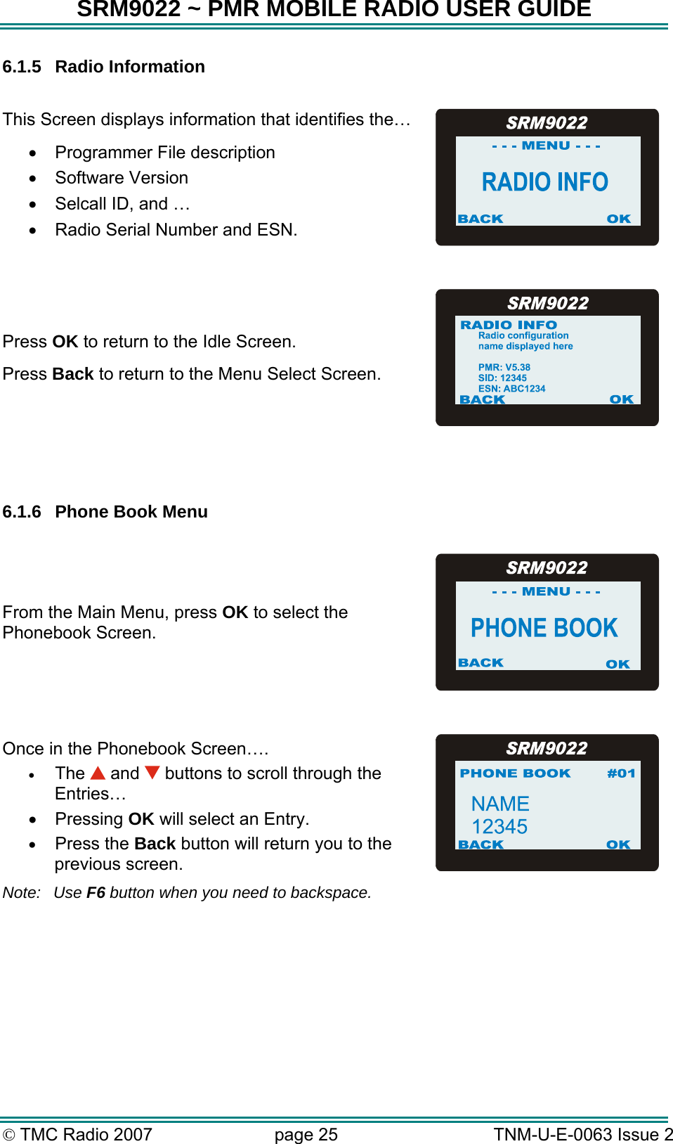 SRM9022 ~ PMR MOBILE RADIO USER GUIDE &copy; TMC Radio 2007  page 25   TNM-U-E-0063 Issue 2 6.1.5 Radio Information  This Screen displays information that identifies the&hellip; &bull;  Programmer File description &bull;  Software Version &bull;  Selcall ID, and &hellip; &bull;  Radio Serial Number and ESN.  Press OK to return to the Idle Screen. Press Back to return to the Menu Select Screen.   6.1.6  Phone Book Menu  From the Main Menu, press OK to select the Phonebook Screen.   Once in the Phonebook Screen&hellip;. &bull;  The   and   buttons to scroll through the Entries&hellip; &bull;  Pressing OK will select an Entry. &bull;  Press the Back button will return you to the previous screen. Note: Use F6 button when you need to backspace.  