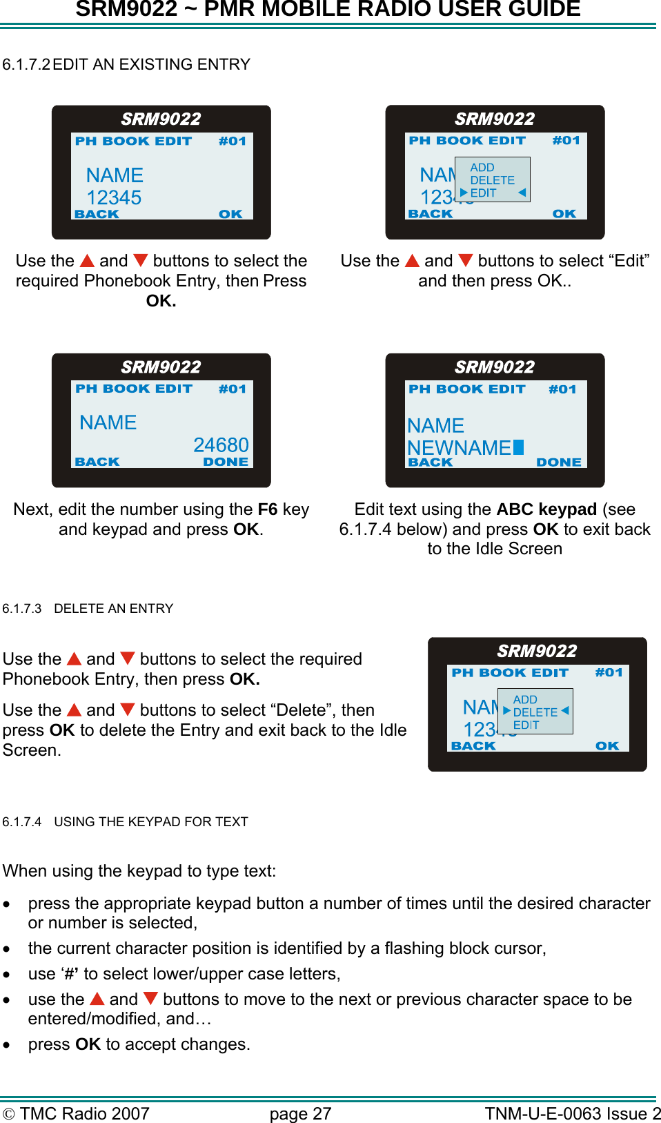 SRM9022 ~ PMR MOBILE RADIO USER GUIDE &copy; TMC Radio 2007  page 27   TNM-U-E-0063 Issue 2 6.1.7.2 EDIT AN EXISTING ENTRY     Use the   and   buttons to select the required Phonebook Entry, then Press OK. Use the   and   buttons to select &ldquo;Edit&rdquo;  and then press OK..     Next, edit the number using the F6 key and keypad and press OK. Edit text using the ABC keypad (see 6.1.7.4 below) and press OK to exit back to the Idle Screen  6.1.7.3  DELETE AN ENTRY   Use the   and   buttons to select the required Phonebook Entry, then press OK.  Use the   and   buttons to select &ldquo;Delete&rdquo;, then press OK to delete the Entry and exit back to the Idle Screen.  6.1.7.4  USING THE KEYPAD FOR TEXT  When using the keypad to type text: &bull;  press the appropriate keypad button a number of times until the desired character or number is selected, &bull;  the current character position is identified by a flashing block cursor, &bull;  use &lsquo;#&rsquo; to select lower/upper case letters,  &bull;  use the   and   buttons to move to the next or previous character space to be entered/modified, and&hellip; &bull;  press OK to accept changes.  