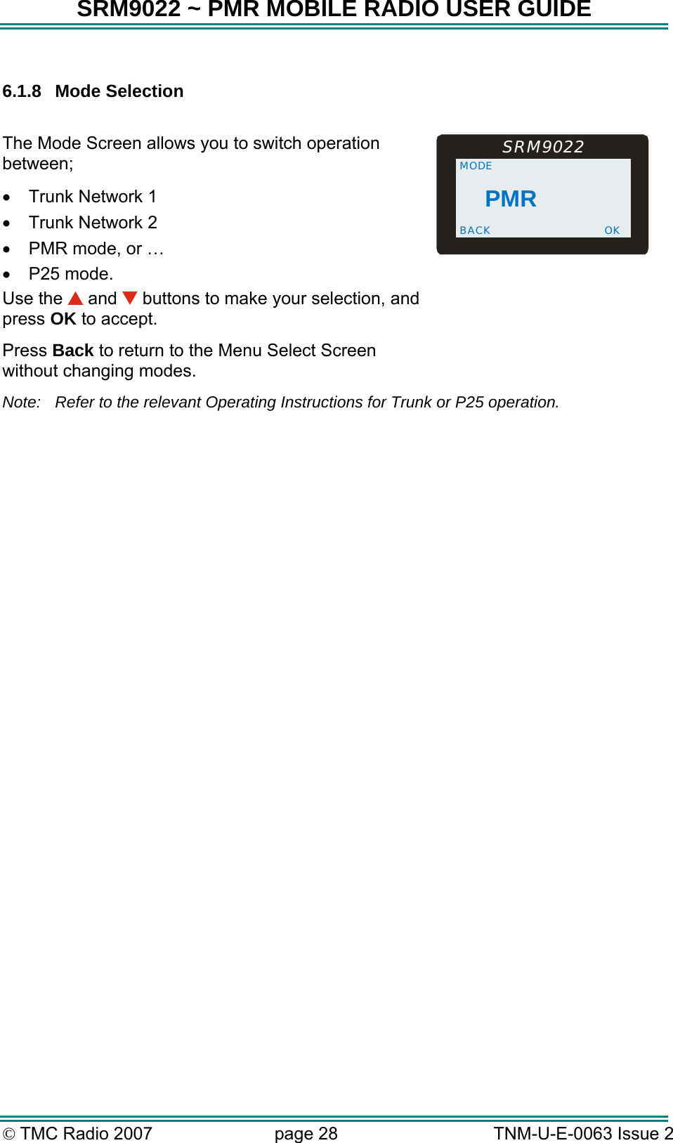 SRM9022 ~ PMR MOBILE RADIO USER GUIDE &copy; TMC Radio 2007  page 28   TNM-U-E-0063 Issue 2  6.1.8 Mode Selection  The Mode Screen allows you to switch operation between; &bull;  Trunk Network 1 &bull;  Trunk Network 2  &bull;  PMR mode, or &hellip; &bull;  P25 mode. Use the   and   buttons to make your selection, and press OK to accept. Press Back to return to the Menu Select Screen without changing modes.  PMR MODE BACK  OKSRM9022  Note:  Refer to the relevant Operating Instructions for Trunk or P25 operation.  