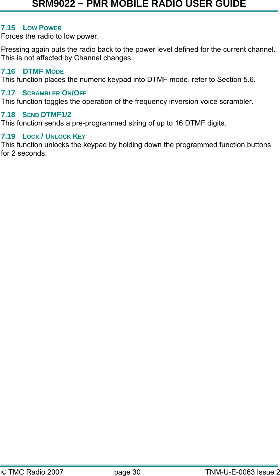 SRM9022 ~ PMR MOBILE RADIO USER GUIDE &copy; TMC Radio 2007  page 30   TNM-U-E-0063 Issue 2 7.15 LOW POWER Forces the radio to low power. Pressing again puts the radio back to the power level defined for the current channel.  This is not affected by Channel changes. 7.16 DTMF MODE This function places the numeric keypad into DTMF mode. refer to Section 5.6. 7.17 SCRAMBLER ON/OFF This function toggles the operation of the frequency inversion voice scrambler. 7.18 SEND DTMF1/2 This function sends a pre-programmed string of up to 16 DTMF digits. 7.19 LOCK / UNLOCK KEY This function unlocks the keypad by holding down the programmed function buttons for 2 seconds.   