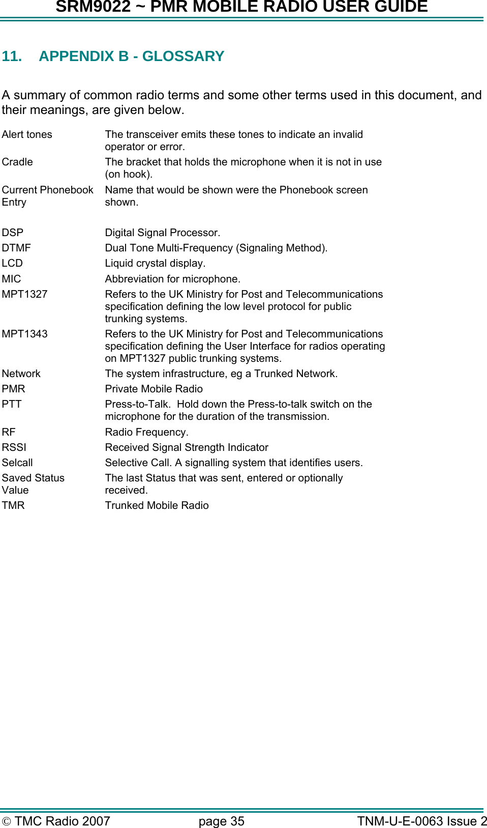 SRM9022 ~ PMR MOBILE RADIO USER GUIDE &copy; TMC Radio 2007  page 35   TNM-U-E-0063 Issue 2 11.  APPENDIX B - GLOSSARY  A summary of common radio terms and some other terms used in this document, and their meanings, are given below. Alert tones  The transceiver emits these tones to indicate an invalid operator or error. Cradle  The bracket that holds the microphone when it is not in use (on hook). Current Phonebook Entry Name that would be shown were the Phonebook screen shown.  DSP  Digital Signal Processor. DTMF  Dual Tone Multi-Frequency (Signaling Method). LCD  Liquid crystal display. MIC  Abbreviation for microphone. MPT1327  Refers to the UK Ministry for Post and Telecommunications specification defining the low level protocol for public trunking systems. MPT1343  Refers to the UK Ministry for Post and Telecommunications specification defining the User Interface for radios operating on MPT1327 public trunking systems. Network  The system infrastructure, eg a Trunked Network. PMR  Private Mobile Radio PTT  Press-to-Talk.  Hold down the Press-to-talk switch on the microphone for the duration of the transmission. RF Radio Frequency. RSSI  Received Signal Strength Indicator Selcall  Selective Call. A signalling system that identifies users. Saved Status Value The last Status that was sent, entered or optionally received. TMR  Trunked Mobile Radio  