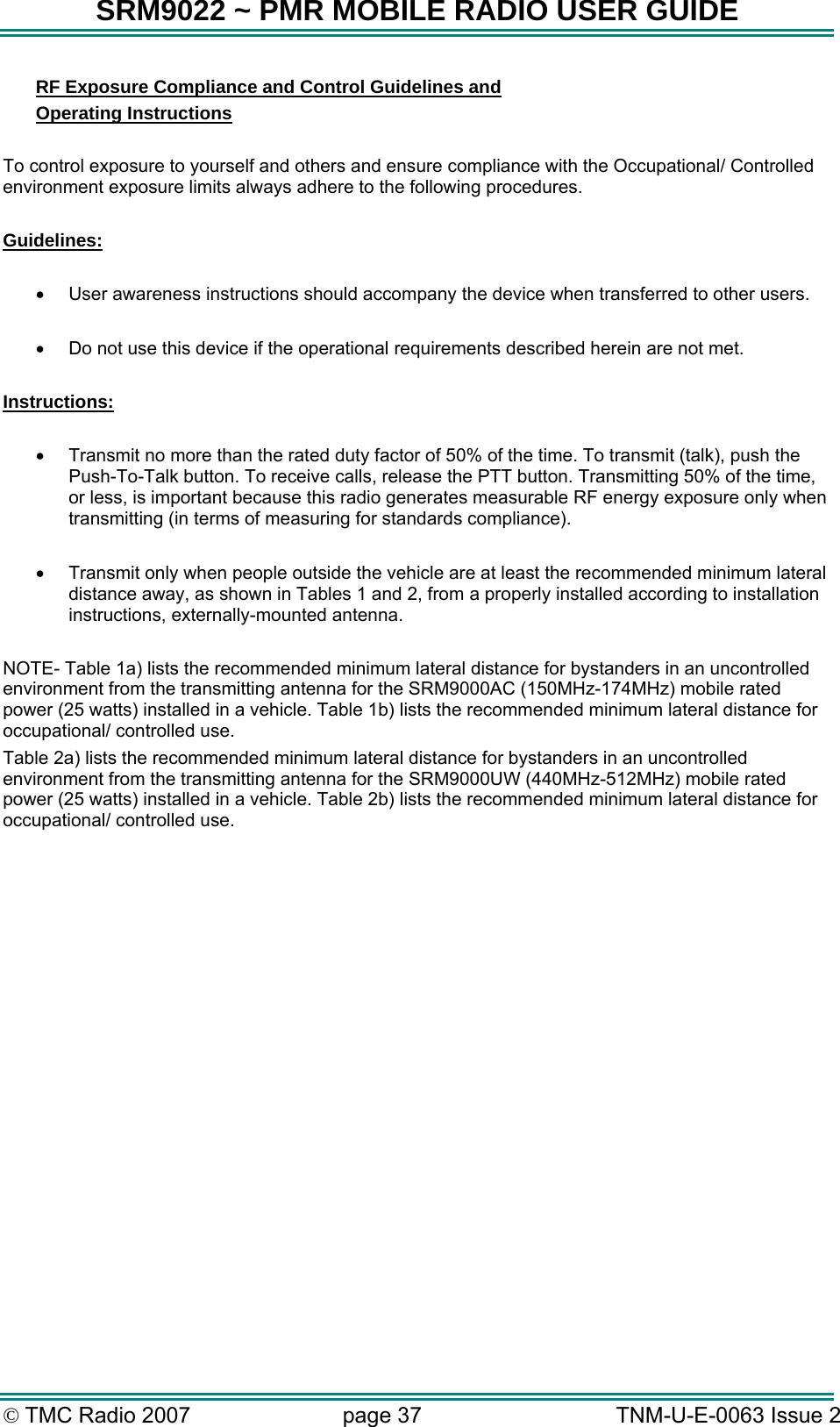 SRM9022 ~ PMR MOBILE RADIO USER GUIDE &copy; TMC Radio 2007  page 37   TNM-U-E-0063 Issue 2 RF Exposure Compliance and Control Guidelines and  Operating Instructions  To control exposure to yourself and others and ensure compliance with the Occupational/ Controlled environment exposure limits always adhere to the following procedures.  Guidelines:  &bull;  User awareness instructions should accompany the device when transferred to other users.  &bull;  Do not use this device if the operational requirements described herein are not met.  Instructions:  &bull;  Transmit no more than the rated duty factor of 50% of the time. To transmit (talk), push the Push-To-Talk button. To receive calls, release the PTT button. Transmitting 50% of the time, or less, is important because this radio generates measurable RF energy exposure only when transmitting (in terms of measuring for standards compliance).  &bull;  Transmit only when people outside the vehicle are at least the recommended minimum lateral distance away, as shown in Tables 1 and 2, from a properly installed according to installation instructions, externally-mounted antenna.  NOTE- Table 1a) lists the recommended minimum lateral distance for bystanders in an uncontrolled environment from the transmitting antenna for the SRM9000AC (150MHz-174MHz) mobile rated power (25 watts) installed in a vehicle. Table 1b) lists the recommended minimum lateral distance for occupational/ controlled use.   Table 2a) lists the recommended minimum lateral distance for bystanders in an uncontrolled environment from the transmitting antenna for the SRM9000UW (440MHz-512MHz) mobile rated power (25 watts) installed in a vehicle. Table 2b) lists the recommended minimum lateral distance for occupational/ controlled use.    