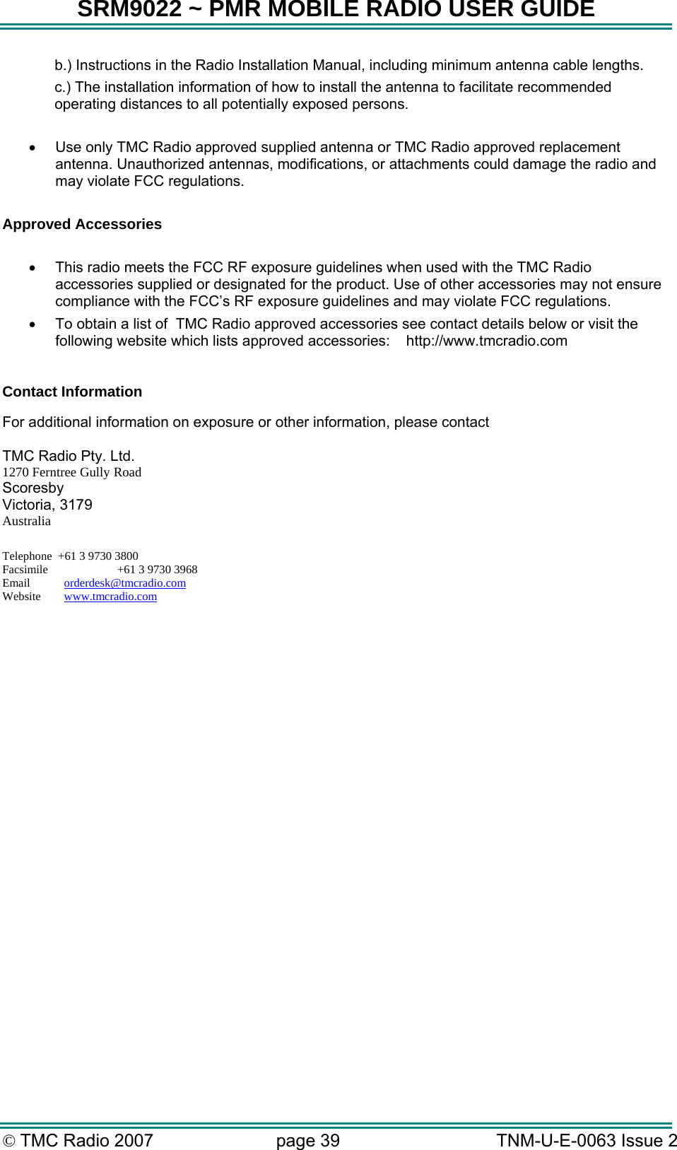 SRM9022 ~ PMR MOBILE RADIO USER GUIDE &copy; TMC Radio 2007  page 39   TNM-U-E-0063 Issue 2 b.) Instructions in the Radio Installation Manual, including minimum antenna cable lengths. c.) The installation information of how to install the antenna to facilitate recommended operating distances to all potentially exposed persons.  &bull;  Use only TMC Radio approved supplied antenna or TMC Radio approved replacement antenna. Unauthorized antennas, modifications, or attachments could damage the radio and may violate FCC regulations.   Approved Accessories  &bull;  This radio meets the FCC RF exposure guidelines when used with the TMC Radio accessories supplied or designated for the product. Use of other accessories may not ensure compliance with the FCC&rsquo;s RF exposure guidelines and may violate FCC regulations.  &bull;  To obtain a list of  TMC Radio approved accessories see contact details below or visit the following website which lists approved accessories:    http://www.tmcradio.com   Contact Information  For additional information on exposure or other information, please contact  TMC Radio Pty. Ltd. 1270 Ferntree Gully Road Scoresby Victoria, 3179 Australia  Telephone  +61 3 9730 3800 Facsimile       +61 3 9730 3968 Email     orderdesk@tmcradio.com Website     www.tmcradio.com  