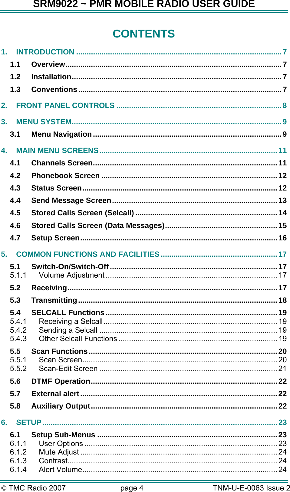 SRM9022 ~ PMR MOBILE RADIO USER GUIDE &copy; TMC Radio 2007  page 4   TNM-U-E-0063 Issue 2 CONTENTS 1. INTRODUCTION .................................................................................................7 1.1 Overview......................................................................................................7 1.2 Installation...................................................................................................7 1.3 Conventions................................................................................................7 2. FRONT PANEL CONTROLS ..............................................................................8 3. MENU SYSTEM...................................................................................................9 3.1 Menu Navigation.........................................................................................9 4. MAIN MENU SCREENS....................................................................................11 4.1 Channels Screen.......................................................................................11 4.2 Phonebook Screen ...................................................................................12 4.3 Status Screen............................................................................................12 4.4 Send Message Screen..............................................................................13 4.5 Stored Calls Screen (Selcall) ...................................................................14 4.6 Stored Calls Screen (Data Messages).....................................................15 4.7 Setup Screen.............................................................................................16 5. COMMON FUNCTIONS AND FACILITIES .......................................................17 5.1 Switch-On/Switch-Off...............................................................................17 5.1.1 Volume Adjustment ................................................................................. 17 5.2 Receiving...................................................................................................17 5.3 Transmitting..............................................................................................18 5.4 SELCALL Functions.................................................................................19 5.4.1 Receiving a Selcall.................................................................................. 19 5.4.2 Sending a Selcall .................................................................................... 19 5.4.3 Other Selcall Functions ........................................................................... 19 5.5 Scan Functions.........................................................................................20 5.5.1 Scan Screen............................................................................................ 20 5.5.2 Scan-Edit Screen .................................................................................... 21 5.6 DTMF Operation........................................................................................22 5.7 External alert.............................................................................................22 5.8 Auxiliary Output........................................................................................22 6. SETUP...............................................................................................................23 6.1 Setup Sub-Menus .....................................................................................23 6.1.1 User Options ........................................................................................... 23 6.1.2 Mute Adjust ............................................................................................. 24 6.1.3 Contrast................................................................................................... 24 6.1.4 Alert Volume............................................................................................ 24 