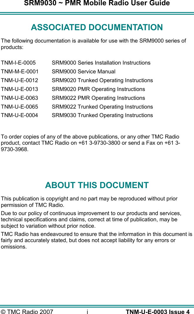 SRM9030 ~ PMR Mobile Radio User Guide &copy; TMC Radio 2007  i   TNM-U-E-0003 Issue 4 ASSOCIATED DOCUMENTATION The following documentation is available for use with the SRM9000 series of products:  TNM-I-E-0005  SRM9000 Series Installation Instructions TNM-M-E-0001  SRM9000 Service Manual TNM-U-E-0012  SRM9020 Trunked Operating Instructions TNM-U-E-0013  SRM9020 PMR Operating Instructions TNM-U-E-0063  SRM9022 PMR Operating Instructions TNM-U-E-0065  SRM9022 Trunked Operating Instructions TNM-U-E-0004  SRM9030 Trunked Operating Instructions  To order copies of any of the above publications, or any other TMC Radio product, contact TMC Radio on +61 3-9730-3800 or send a Fax on +61 3-9730-3968.   ABOUT THIS DOCUMENT This publication is copyright and no part may be reproduced without prior permission of TMC Radio. Due to our policy of continuous improvement to our products and services, technical specifications and claims, correct at time of publication, may be subject to variation without prior notice.   TMC Radio has endeavoured to ensure that the information in this document is fairly and accurately stated, but does not accept liability for any errors or omissions.    