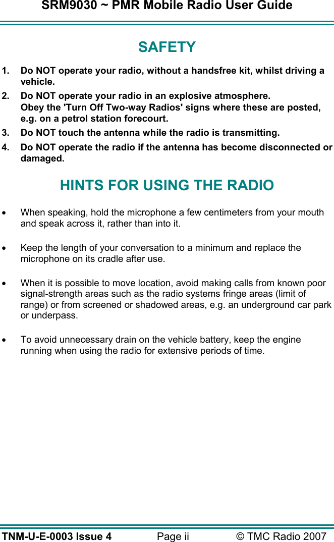 SRM9030 ~ PMR Mobile Radio User Guide TNM-U-E-0003 Issue 4  Page ii  &copy; TMC Radio 2007 SAFETY 1.  Do NOT operate your radio, without a handsfree kit, whilst driving a vehicle. 2.  Do NOT operate your radio in an explosive atmosphere. Obey the 'Turn Off Two-way Radios' signs where these are posted, e.g. on a petrol station forecourt. 3.  Do NOT touch the antenna while the radio is transmitting. 4.  Do NOT operate the radio if the antenna has become disconnected or damaged. HINTS FOR USING THE RADIO &bull;  When speaking, hold the microphone a few centimeters from your mouth and speak across it, rather than into it. &bull;  Keep the length of your conversation to a minimum and replace the microphone on its cradle after use. &bull;  When it is possible to move location, avoid making calls from known poor signal-strength areas such as the radio systems fringe areas (limit of range) or from screened or shadowed areas, e.g. an underground car park or underpass. &bull;  To avoid unnecessary drain on the vehicle battery, keep the engine running when using the radio for extensive periods of time.  